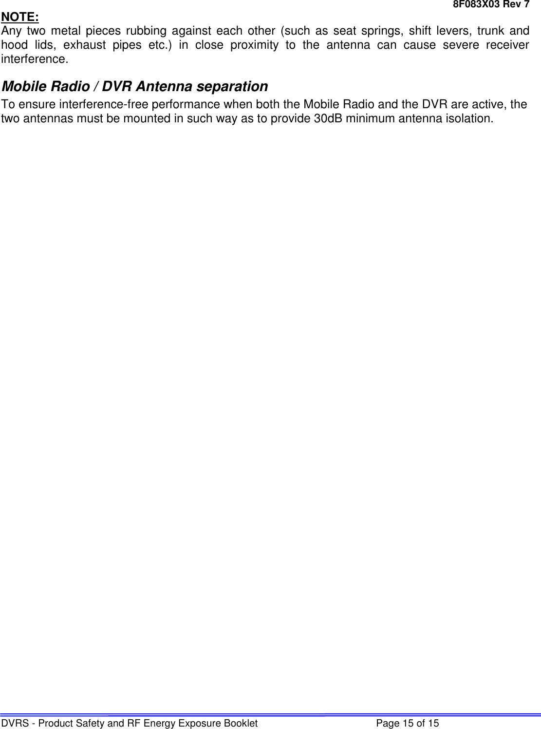 8F083X03 Rev 7 DVRS - Product Safety and RF Energy Exposure Booklet  Page 15 of 15 NOTE: Any two metal pieces rubbing  against each other (such as  seat springs, shift levers, trunk and hood  lids,  exhaust  pipes  etc.)  in  close  proximity  to  the  antenna  can  cause  severe  receiver interference. Mobile Radio / DVR Antenna separation To ensure interference-free performance when both the Mobile Radio and the DVR are active, the two antennas must be mounted in such way as to provide 30dB minimum antenna isolation.  
