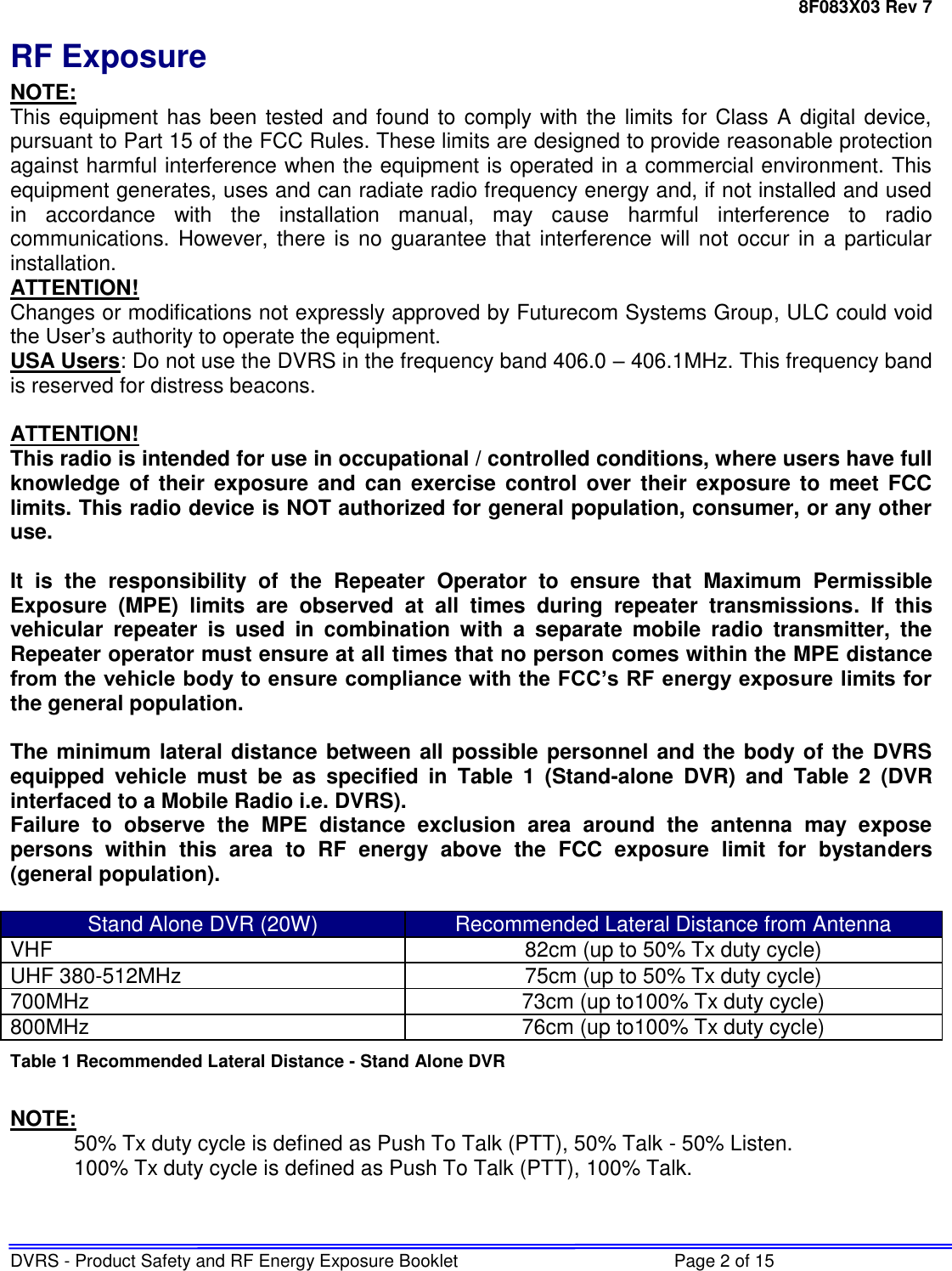 8F083X03 Rev 7 DVRS - Product Safety and RF Energy Exposure Booklet  Page 2 of 15 RF Exposure NOTE: This equipment has been tested and found to comply with the limits for Class A digital device, pursuant to Part 15 of the FCC Rules. These limits are designed to provide reasonable protection against harmful interference when the equipment is operated in a commercial environment. This equipment generates, uses and can radiate radio frequency energy and, if not installed and used in  accordance  with  the  installation  manual,  may  cause  harmful  interference  to  radio communications. However, there is no  guarantee that interference will not occur in  a  particular installation. ATTENTION! Changes or modifications not expressly approved by Futurecom Systems Group, ULC could void the User’s authority to operate the equipment. USA Users: Do not use the DVRS in the frequency band 406.0 – 406.1MHz. This frequency band is reserved for distress beacons.  ATTENTION! This radio is intended for use in occupational / controlled conditions, where users have full knowledge  of their  exposure and  can  exercise control  over  their  exposure to  meet  FCC limits. This radio device is NOT authorized for general population, consumer, or any other use.  It  is  the  responsibility  of  the  Repeater  Operator  to  ensure  that  Maximum  Permissible Exposure  (MPE)  limits  are  observed  at  all  times  during  repeater  transmissions.  If  this vehicular  repeater  is  used  in  combination  with  a  separate  mobile  radio  transmitter,  the Repeater operator must ensure at all times that no person comes within the MPE distance from the vehicle body to ensure compliance with the FCC’s RF energy exposure limits for the general population.   The minimum lateral distance between all possible personnel and the body of the DVRS equipped  vehicle  must  be  as  specified  in  Table  1  (Stand-alone  DVR)  and  Table  2  (DVR interfaced to a Mobile Radio i.e. DVRS). Failure  to  observe  the  MPE  distance  exclusion  area  around  the  antenna  may  expose persons  within  this  area  to  RF  energy  above  the  FCC  exposure  limit  for  bystanders (general population).   Stand Alone DVR (20W) Recommended Lateral Distance from Antenna VHF 82cm (up to 50% Tx duty cycle) UHF 380-512MHz 75cm (up to 50% Tx duty cycle) 700MHz 73cm (up to100% Tx duty cycle) 800MHz 76cm (up to100% Tx duty cycle) Table 1 Recommended Lateral Distance - Stand Alone DVR  NOTE: 50% Tx duty cycle is defined as Push To Talk (PTT), 50% Talk - 50% Listen. 100% Tx duty cycle is defined as Push To Talk (PTT), 100% Talk.   