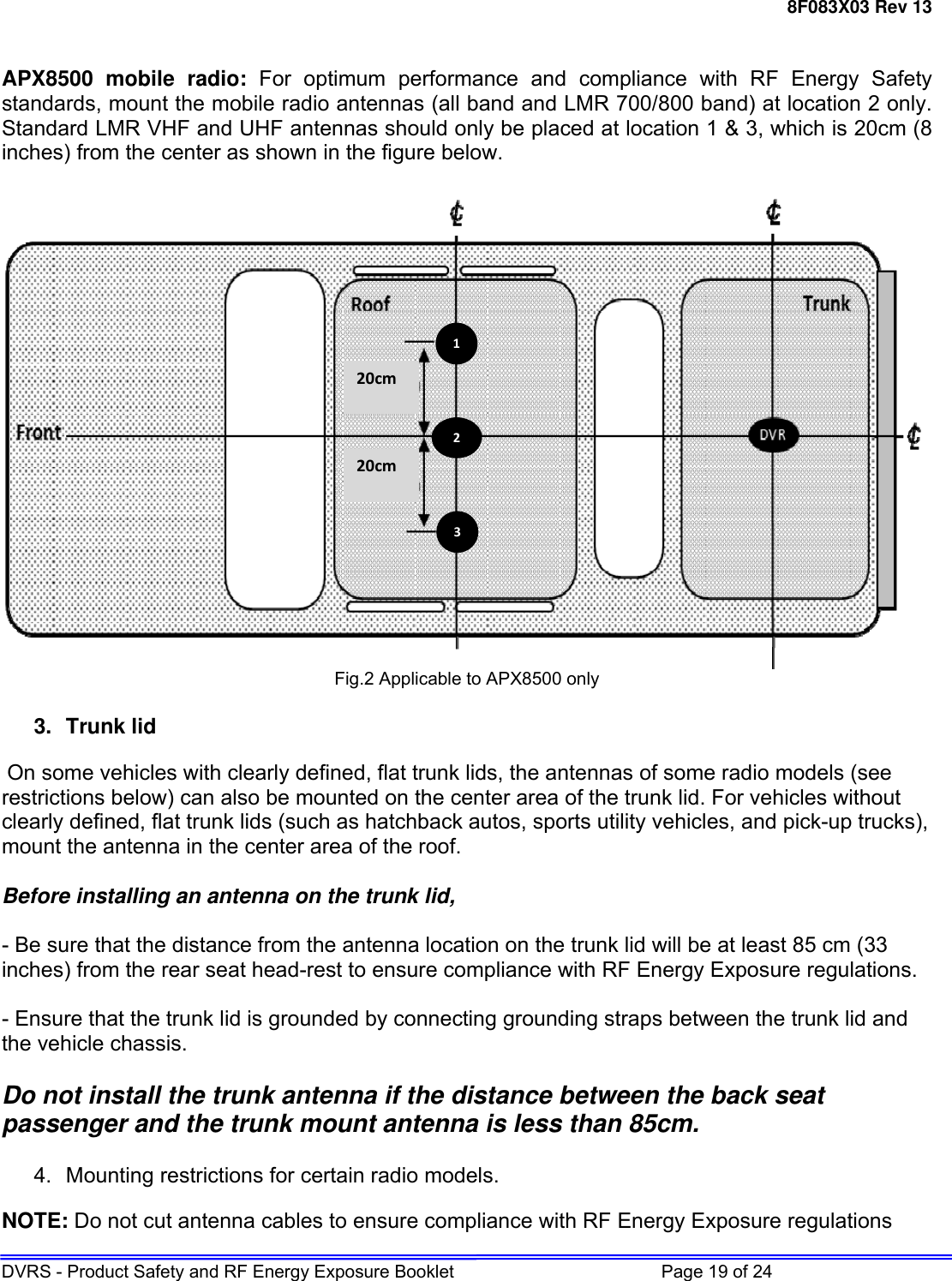 8F083X03 Rev 13 DVRS - Product Safety and RF Energy Exposure Booklet         Page 19 of 24   APX8500 mobile radio: For optimum performance and compliance with RF Energy Safety standards, mount the mobile radio antennas (all band and LMR 700/800 band) at location 2 only. Standard LMR VHF and UHF antennas should only be placed at location 1 &amp; 3, which is 20cm (8 inches) from the center as shown in the figure below.    Fig.2 Applicable to APX8500 only  3. Trunk lid   On some vehicles with clearly defined, flat trunk lids, the antennas of some radio models (see restrictions below) can also be mounted on the center area of the trunk lid. For vehicles without clearly defined, flat trunk lids (such as hatchback autos, sports utility vehicles, and pick-up trucks), mount the antenna in the center area of the roof.   Before installing an antenna on the trunk lid,   - Be sure that the distance from the antenna location on the trunk lid will be at least 85 cm (33 inches) from the rear seat head-rest to ensure compliance with RF Energy Exposure regulations.   - Ensure that the trunk lid is grounded by connecting grounding straps between the trunk lid and the vehicle chassis.   Do not install the trunk antenna if the distance between the back seat passenger and the trunk mount antenna is less than 85cm.  4. Mounting restrictions for certain radio models. NOTE: Do not cut antenna cables to ensure compliance with RF Energy Exposure regulations 20cm20cm132