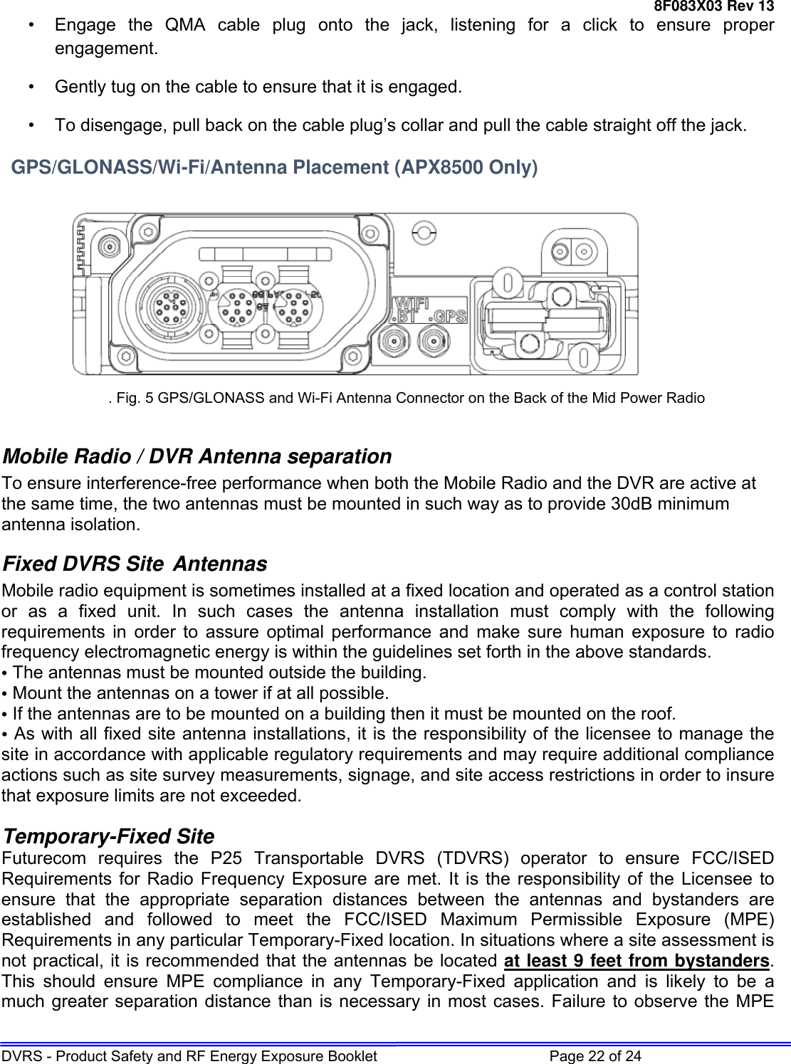 8F083X03 Rev 13 DVRS - Product Safety and RF Energy Exposure Booklet         Page 22 of 24 •  Engage the QMA cable plug onto the jack, listening for a click to ensure proper engagement. •  Gently tug on the cable to ensure that it is engaged.  •  To disengage, pull back on the cable plug’s collar and pull the cable straight off the jack.   GPS/GLONASS/Wi-Fi/Antenna Placement (APX8500 Only)    . Fig. 5 GPS/GLONASS and Wi-Fi Antenna Connector on the Back of the Mid Power Radio  Mobile Radio / DVR Antenna separation To ensure interference-free performance when both the Mobile Radio and the DVR are active at the same time, the two antennas must be mounted in such way as to provide 30dB minimum antenna isolation. Fixed DVRS Site Antennas Mobile radio equipment is sometimes installed at a fixed location and operated as a control station or as a fixed unit. In such cases the antenna installation must comply with the following requirements in order to assure optimal performance and make sure human exposure to radio frequency electromagnetic energy is within the guidelines set forth in the above standards. • The antennas must be mounted outside the building.  • Mount the antennas on a tower if at all possible. • If the antennas are to be mounted on a building then it must be mounted on the roof. • As with all fixed site antenna installations, it is the responsibility of the licensee to manage the site in accordance with applicable regulatory requirements and may require additional compliance actions such as site survey measurements, signage, and site access restrictions in order to insure that exposure limits are not exceeded.  Temporary-Fixed Site Futurecom requires the P25 Transportable DVRS (TDVRS) operator to ensure FCC/ISED Requirements for Radio Frequency Exposure are met. It is the responsibility of the Licensee to ensure that the appropriate separation distances between the antennas and bystanders are established and followed to meet the FCC/ISED Maximum Permissible Exposure (MPE) Requirements in any particular Temporary-Fixed location. In situations where a site assessment is not practical, it is recommended that the antennas be located at least 9 feet from bystanders. This should ensure MPE compliance in any Temporary-Fixed application and is likely to be a much greater separation distance than is necessary in most cases. Failure to observe the MPE 