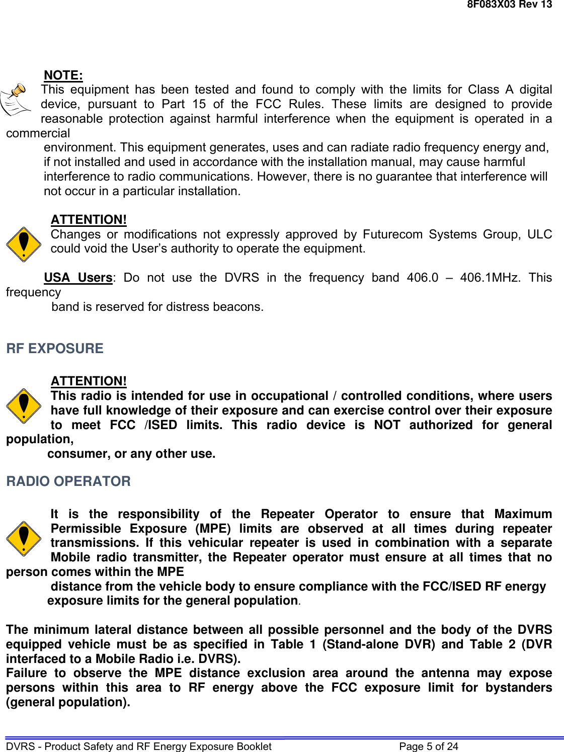 8F083X03 Rev 13 DVRS - Product Safety and RF Energy Exposure Booklet         Page 5 of 24     NOTE: This equipment has been tested and found to comply with the limits for Class A digital device, pursuant to Part 15 of the FCC Rules. These limits are designed to provide reasonable protection against harmful interference when the equipment is operated in a commercial     environment. This equipment generates, uses and can radiate radio frequency energy and,    if not installed and used in accordance with the installation manual, may cause harmful    interference to radio communications. However, there is no guarantee that interference will    not occur in a particular installation.  ATTENTION! Changes or modifications not expressly approved by Futurecom Systems Group, ULC could void the User’s authority to operate the equipment.  USA Users: Do not use the DVRS in the frequency band 406.0 – 406.1MHz. This frequency              band is reserved for distress beacons.  RF EXPOSURE  ATTENTION! This radio is intended for use in occupational / controlled conditions, where users have full knowledge of their exposure and can exercise control over their exposure to meet FCC /ISED limits. This radio device is NOT authorized for general population,  consumer, or any other use. RADIO OPERATOR  It is the responsibility of the Repeater Operator to ensure that Maximum Permissible Exposure (MPE) limits are observed at all times during repeater transmissions. If this vehicular repeater is used in combination with a separate Mobile radio transmitter, the Repeater operator must ensure at all times that no person comes within the MPE      distance from the vehicle body to ensure compliance with the FCC/ISED RF energy  exposure limits for the general population.   The minimum lateral distance between all possible personnel and the body of the DVRS equipped vehicle must be as specified in Table 1 (Stand-alone DVR) and Table 2 (DVR interfaced to a Mobile Radio i.e. DVRS). Failure to observe the MPE distance exclusion area around the antenna may expose persons within this area to RF energy above the FCC exposure limit for bystanders (general population).   