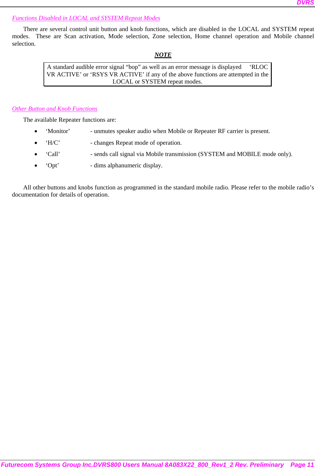 DVRS Futurecom Systems Group Inc.DVRS800 Users Manual 8A083X22_800_Rev1_2 Rev. Preliminary  Page 11 Functions Disabled in LOCAL and SYSTEM Repeat Modes There are several control unit button and knob functions, which are disabled in the LOCAL and SYSTEM repeat modes.  These are Scan activation, Mode selection, Zone selection, Home channel operation and Mobile channel selection.  NOTE A standard audible error signal “bop” as well as an error message is displayed     ‘RLOC VR ACTIVE’ or ‘RSYS VR ACTIVE’ if any of the above functions are attempted in the LOCAL or SYSTEM repeat modes.   Other Button and Knob Functions The available Repeater functions are: • ‘Monitor’  - unmutes speaker audio when Mobile or Repeater RF carrier is present. • ‘H/C’    - changes Repeat mode of operation. • ‘Call’    - sends call signal via Mobile transmission (SYSTEM and MOBILE mode only). • ‘Opt’    - dims alphanumeric display.  All other buttons and knobs function as programmed in the standard mobile radio. Please refer to the mobile radio’s documentation for details of operation.  