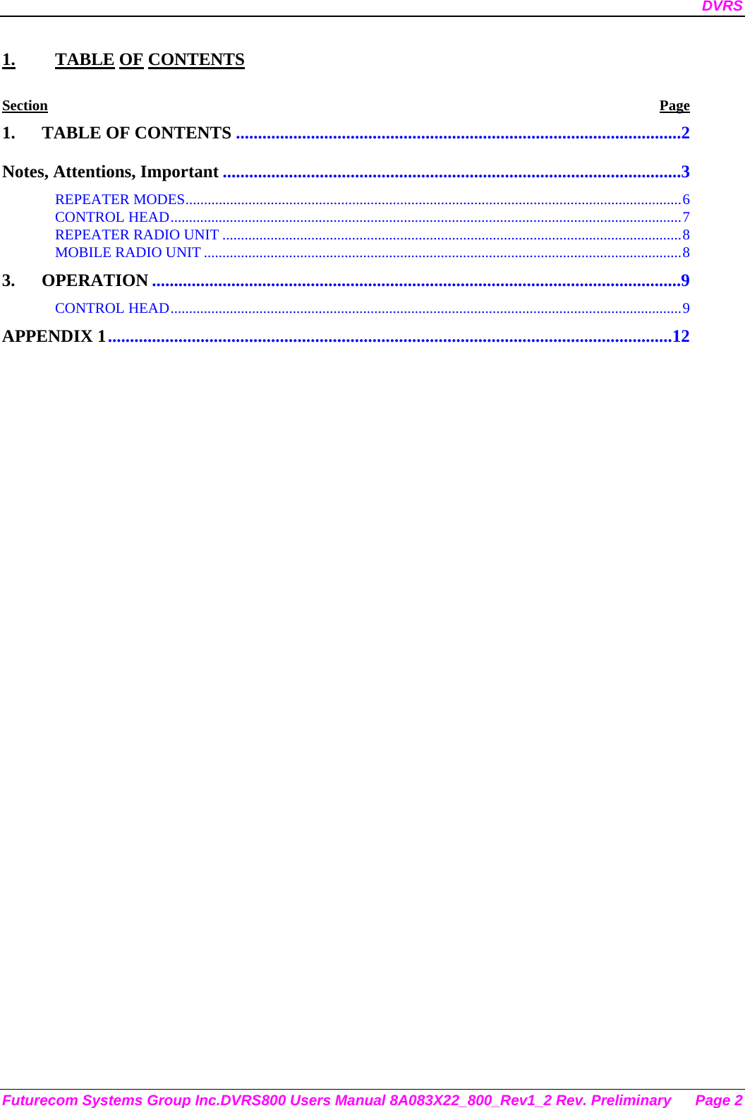 DVRS Futurecom Systems Group Inc.DVRS800 Users Manual 8A083X22_800_Rev1_2 Rev. Preliminary  Page 2 1. TABLE OF CONTENTS Section Page 1. TABLE OF CONTENTS .....................................................................................................2 Notes, Attentions, Important ........................................................................................................3 REPEATER MODES......................................................................................................................................6 CONTROL HEAD..........................................................................................................................................7 REPEATER RADIO UNIT ............................................................................................................................8 MOBILE RADIO UNIT .................................................................................................................................8 3. OPERATION ........................................................................................................................9 CONTROL HEAD..........................................................................................................................................9 APPENDIX 1................................................................................................................................12  