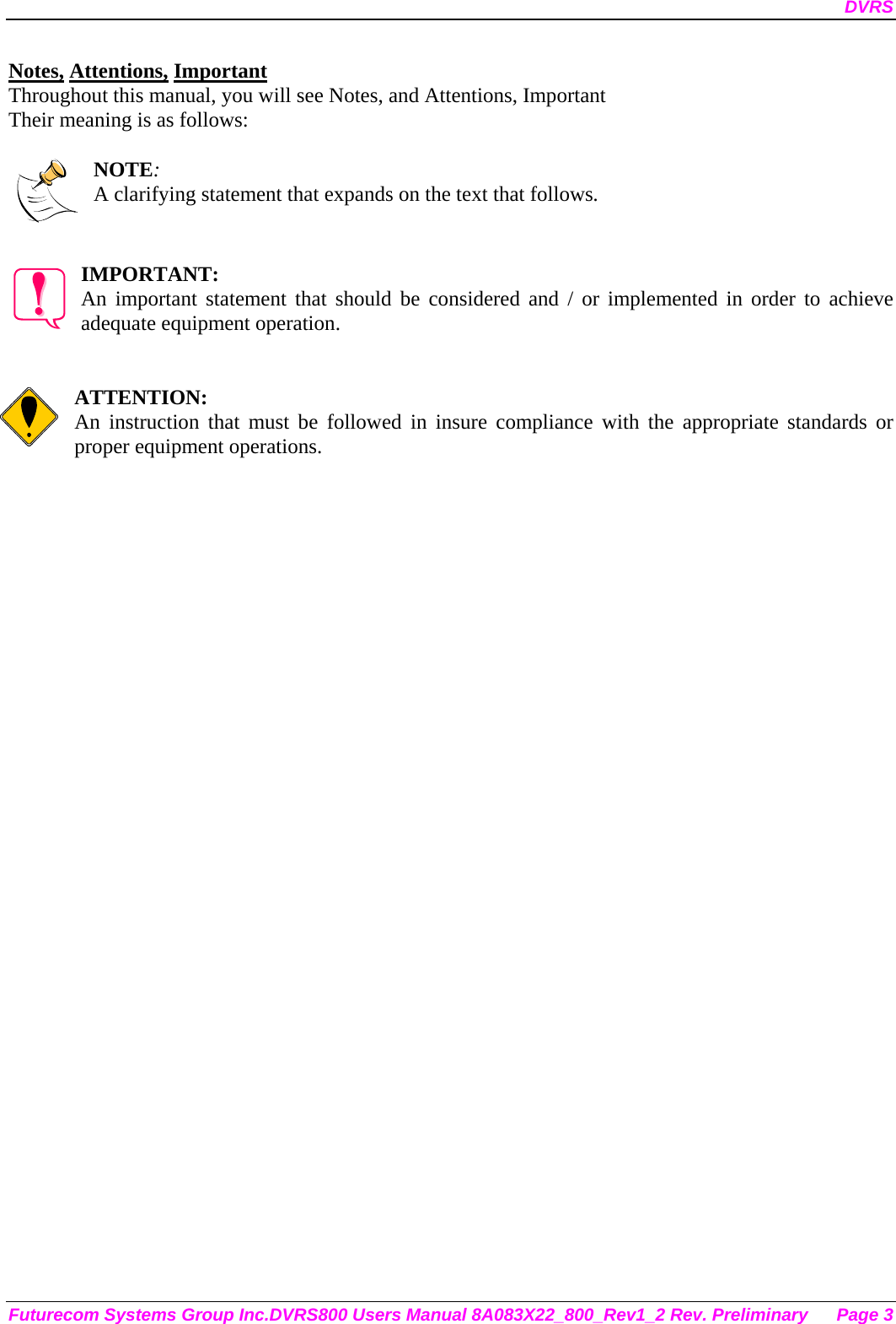 DVRS Futurecom Systems Group Inc.DVRS800 Users Manual 8A083X22_800_Rev1_2 Rev. Preliminary  Page 3 Notes, Attentions, Important Throughout this manual, you will see Notes, and Attentions, Important Their meaning is as follows:  NOTE: A clarifying statement that expands on the text that follows.   IMPORTANT: An important statement that should be considered and / or implemented in order to achieve adequate equipment operation.   ATTENTION: An instruction that must be followed in insure compliance with the appropriate standards or proper equipment operations.      