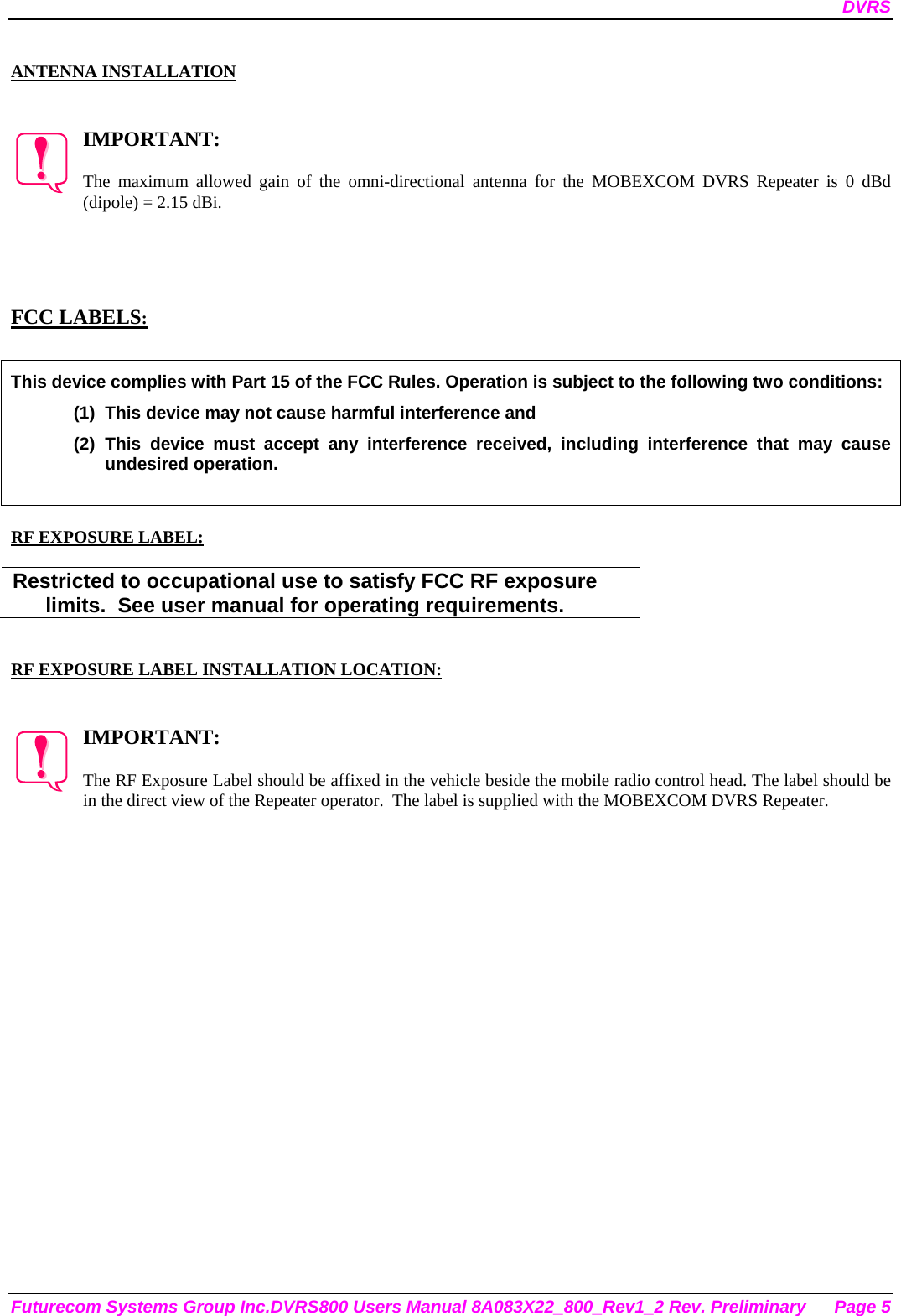 DVRS Futurecom Systems Group Inc.DVRS800 Users Manual 8A083X22_800_Rev1_2 Rev. Preliminary  Page 5  ANTENNA INSTALLATION   IMPORTANT:  The maximum allowed gain of the omni-directional antenna for the MOBEXCOM DVRS Repeater is 0 dBd (dipole) = 2.15 dBi.      FCC LABELS:  This device complies with Part 15 of the FCC Rules. Operation is subject to the following two conditions: (1)  This device may not cause harmful interference and (2) This device must accept any interference received, including interference that may cause undesired operation.   RF EXPOSURE LABEL:  Restricted to occupational use to satisfy FCC RF exposure limits.  See user manual for operating requirements.   RF EXPOSURE LABEL INSTALLATION LOCATION:   IMPORTANT:  The RF Exposure Label should be affixed in the vehicle beside the mobile radio control head. The label should be in the direct view of the Repeater operator.  The label is supplied with the MOBEXCOM DVRS Repeater. 