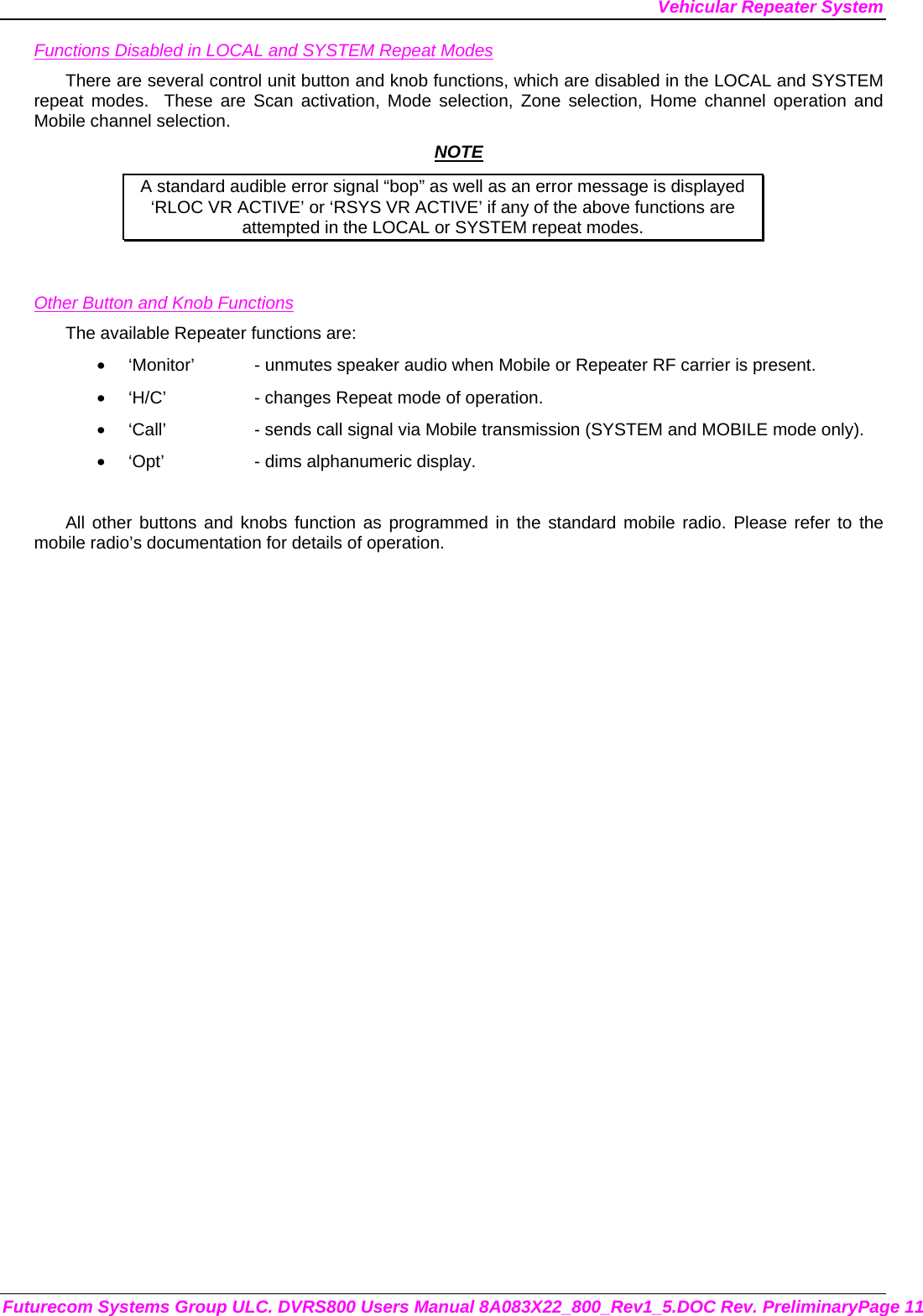Vehicular Repeater System Futurecom Systems Group ULC. DVRS800 Users Manual 8A083X22_800_Rev1_5.DOC Rev. PreliminaryPage 11 Functions Disabled in LOCAL and SYSTEM Repeat Modes There are several control unit button and knob functions, which are disabled in the LOCAL and SYSTEM repeat modes.  These are Scan activation, Mode selection, Zone selection, Home channel operation and Mobile channel selection.  NOTE A standard audible error signal “bop” as well as an error message is displayed     ‘RLOC VR ACTIVE’ or ‘RSYS VR ACTIVE’ if any of the above functions are attempted in the LOCAL or SYSTEM repeat modes.   Other Button and Knob Functions The available Repeater functions are: •  ‘Monitor’  - unmutes speaker audio when Mobile or Repeater RF carrier is present. •  ‘H/C’    - changes Repeat mode of operation. •  ‘Call’    - sends call signal via Mobile transmission (SYSTEM and MOBILE mode only). •  ‘Opt’    - dims alphanumeric display.  All other buttons and knobs function as programmed in the standard mobile radio. Please refer to the mobile radio’s documentation for details of operation.  