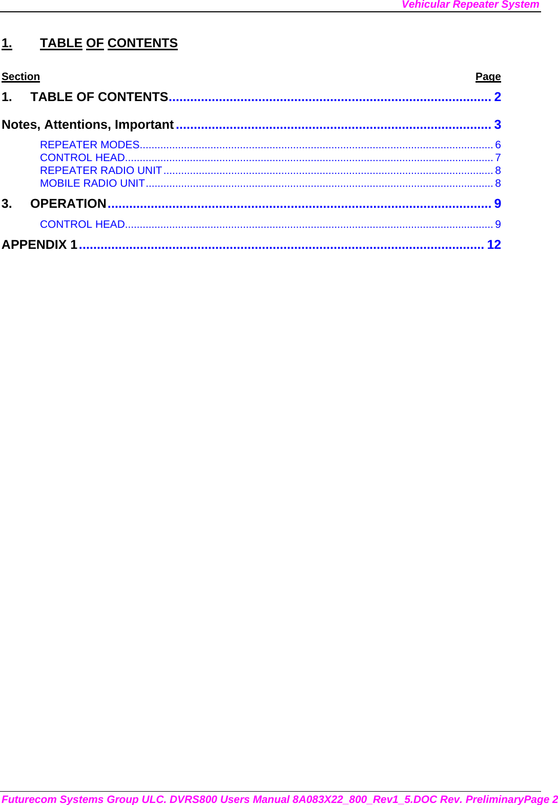 Vehicular Repeater System Futurecom Systems Group ULC. DVRS800 Users Manual 8A083X22_800_Rev1_5.DOC Rev. PreliminaryPage 2 1. TABLE OF CONTENTS Section Page 1. TABLE OF CONTENTS.......................................................................................... 2 Notes, Attentions, Important........................................................................................ 3 REPEATER MODES........................................................................................................................ 6 CONTROL HEAD............................................................................................................................. 7 REPEATER RADIO UNIT................................................................................................................ 8 MOBILE RADIO UNIT...................................................................................................................... 8 3. OPERATION........................................................................................................... 9 CONTROL HEAD............................................................................................................................. 9 APPENDIX 1................................................................................................................. 12         