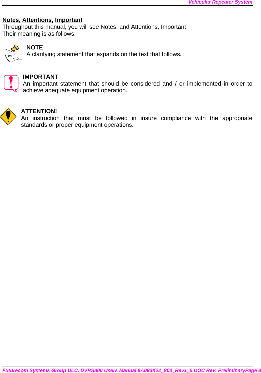 Vehicular Repeater System Futurecom Systems Group ULC. DVRS800 Users Manual 8A083X22_800_Rev1_5.DOC Rev. PreliminaryPage 3 Notes, Attentions, Important Throughout this manual, you will see Notes, and Attentions, Important Their meaning is as follows:  NOTE A clarifying statement that expands on the text that follows.   IMPORTANT An important statement that should be considered and / or implemented in order to achieve adequate equipment operation.   ATTENTION! An instruction that must be followed in insure compliance with the appropriate standards or proper equipment operations.      