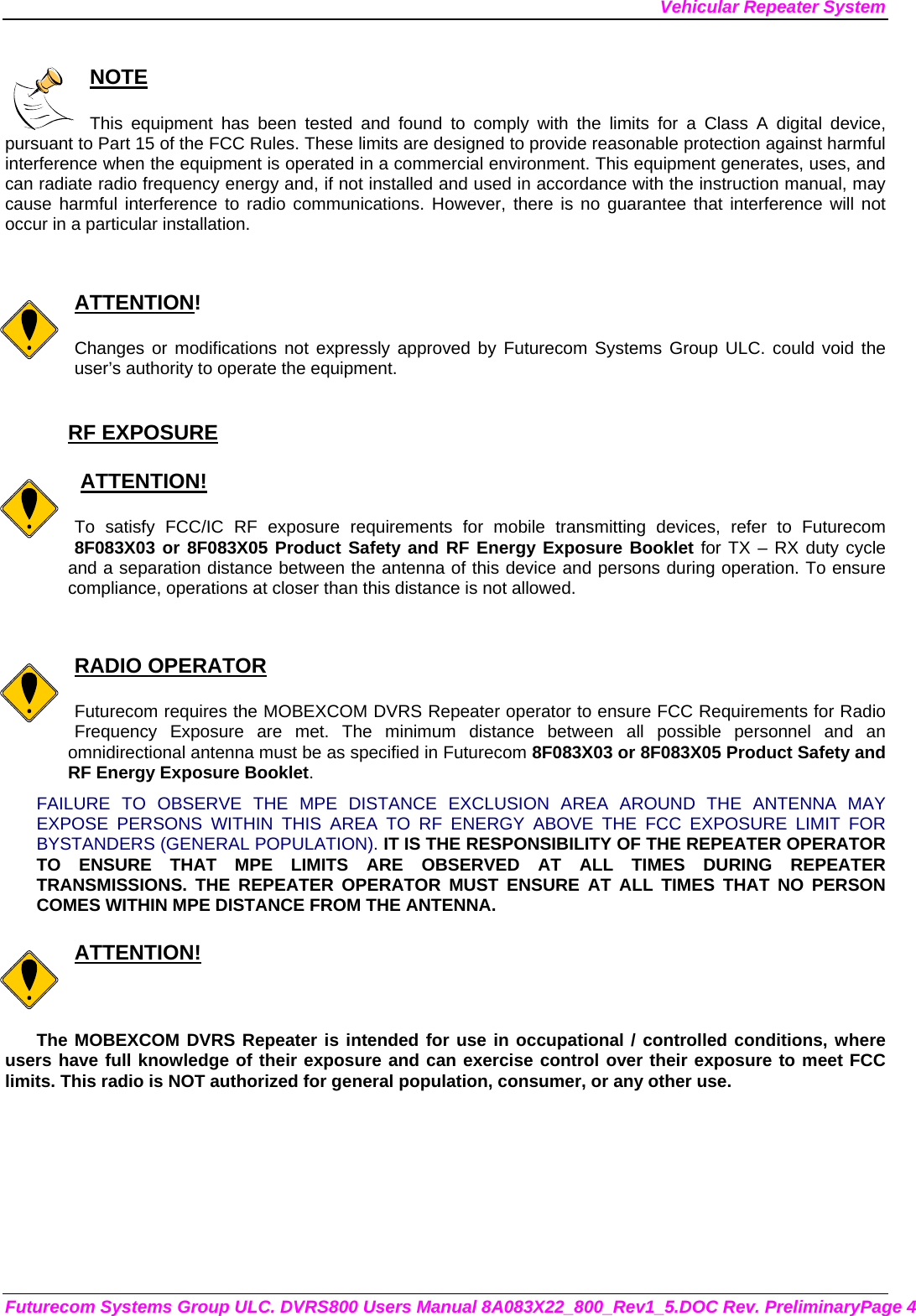 Vehicular Repeater System Futurecom Systems Group ULC. DVRS800 Users Manual 8A083X22_800_Rev1_5.DOC Rev. PreliminaryPage 4  NOTE  This equipment has been tested and found to comply with the limits for a Class A digital device, pursuant to Part 15 of the FCC Rules. These limits are designed to provide reasonable protection against harmful interference when the equipment is operated in a commercial environment. This equipment generates, uses, and can radiate radio frequency energy and, if not installed and used in accordance with the instruction manual, may cause harmful interference to radio communications. However, there is no guarantee that interference will not occur in a particular installation.   ATTENTION!  Changes or modifications not expressly approved by Futurecom Systems Group ULC. could void the user’s authority to operate the equipment.  RF EXPOSURE     ATTENTION!  To satisfy FCC/IC RF exposure requirements for mobile transmitting devices, refer to Futurecom 8F083X03 or 8F083X05 Product Safety and RF Energy Exposure Booklet for TX – RX duty cycle and a separation distance between the antenna of this device and persons during operation. To ensure compliance, operations at closer than this distance is not allowed.    RADIO OPERATOR  Futurecom requires the MOBEXCOM DVRS Repeater operator to ensure FCC Requirements for Radio Frequency Exposure are met. The minimum distance between all possible personnel and an omnidirectional antenna must be as specified in Futurecom 8F083X03 or 8F083X05 Product Safety and RF Energy Exposure Booklet.  FAILURE TO OBSERVE THE MPE DISTANCE EXCLUSION AREA AROUND THE ANTENNA MAY EXPOSE PERSONS WITHIN THIS AREA TO RF ENERGY ABOVE THE FCC EXPOSURE LIMIT FOR BYSTANDERS (GENERAL POPULATION). IT IS THE RESPONSIBILITY OF THE REPEATER OPERATOR TO ENSURE THAT MPE LIMITS ARE OBSERVED AT ALL TIMES DURING REPEATER TRANSMISSIONS. THE REPEATER OPERATOR MUST ENSURE AT ALL TIMES THAT NO PERSON COMES WITHIN MPE DISTANCE FROM THE ANTENNA.  ATTENTION!  The MOBEXCOM DVRS Repeater is intended for use in occupational / controlled conditions, where users have full knowledge of their exposure and can exercise control over their exposure to meet FCC limits. This radio is NOT authorized for general population, consumer, or any other use.  