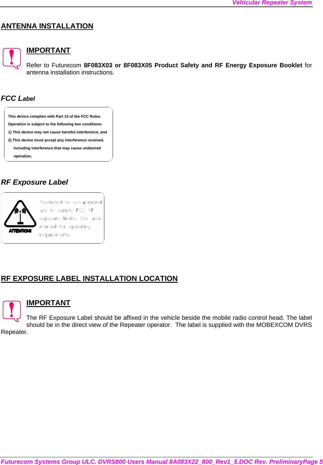 Vehicular Repeater System Futurecom Systems Group ULC. DVRS800 Users Manual 8A083X22_800_Rev1_5.DOC Rev. PreliminaryPage 5  ANTENNA INSTALLATION   IMPORTANT  Refer to Futurecom 8F083X03 or 8F083X05 Product Safety and RF Energy Exposure Booklet for antenna installation instructions.   FCC Label including interference that may cause undesired 2) This device must accept any interference received,1) This device may not cause harmful interference, andOperation is subject to the following two conditions:This device complies with Part 15 of the FCC Rules.operation.    RF Exposure Label     RF EXPOSURE LABEL INSTALLATION LOCATION   IMPORTANT  The RF Exposure Label should be affixed in the vehicle beside the mobile radio control head. The label should be in the direct view of the Repeater operator.  The label is supplied with the MOBEXCOM DVRS Repeater. 