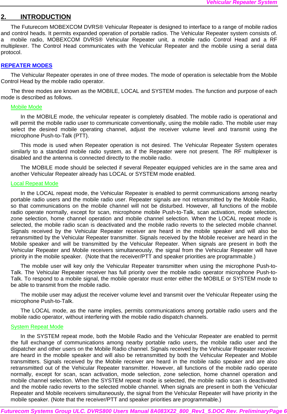 Vehicular Repeater System Futurecom Systems Group ULC. DVRS800 Users Manual 8A083X22_800_Rev1_5.DOC Rev. PreliminaryPage 6 2. INTRODUCTION The Futurecom MOBEXCOM DVRS® Vehicular Repeater is designed to interface to a range of mobile radios and control heads. It permits expanded operation of portable radios. The Vehicular Repeater system consists of. a  mobile radio, MOBEXCOM DVRS® Vehicular Repeater unit, a mobile radio Control Head and a RF multiplexer. The Control Head communicates with the Vehicular Repeater and the mobile using a serial data protocol.  REPEATER MODES The Vehicular Repeater operates in one of three modes. The mode of operation is selectable from the Mobile Control Head by the mobile radio operator.  The three modes are known as the MOBILE, LOCAL and SYSTEM modes. The function and purpose of each mode is described as follows. Mobile Mode In the MOBILE mode, the vehicular repeater is completely disabled. The mobile radio is operational and will permit the mobile radio user to communicate conventionally, using the mobile radio. The mobile user may select the desired mobile operating channel, adjust the receiver volume level and transmit using the microphone Push-to-Talk (PTT).  This mode is used when Repeater operation is not desired. The Vehicular Repeater System operates similarly to a standard mobile radio system, as if the Repeater were not present. The RF multiplexer is disabled and the antenna is connected directly to the mobile radio. The MOBILE mode should be selected if several Repeater equipped vehicles are in the same area and another Vehicular Repeater already has LOCAL or SYSTEM mode enabled. Local Repeat Mode In the LOCAL repeat mode, the Vehicular Repeater is enabled to permit communications among nearby portable radio users and the mobile radio user. Repeater signals are not retransmitted by the Mobile Radio, so that communications on the mobile channel will not be disturbed. However, all functions of the mobile radio operate normally, except for scan, microphone mobile Push-to-Talk, scan activation, mode selection, zone selection, home channel operation and mobile channel selection. When the LOCAL repeat mode is selected, the mobile radio scan is deactivated and the mobile radio reverts to the selected mobile channel.  Signals received by the Vehicular Repeater receiver are heard in the mobile speaker and will also be retransmitted by the Vehicular Repeater transmitter. Signals received by the Mobile receiver are heard in the Mobile speaker and will be transmitted by the Vehicular Repeater. When signals are present in both the Vehicular Repeater and Mobile receivers simultaneously, the signal from the Vehicular Repeater will have priority in the mobile speaker.  (Note that the receiver/PTT and speaker priorities are programmable.) The mobile user will key only the Vehicular Repeater transmitter when using the microphone Push-to-Talk. The Vehicular Repeater receiver has full priority over the mobile radio operator microphone Push-to-Talk. To respond to a mobile signal, the mobile operator must enter either the MOBILE or SYSTEM mode to be able to transmit from the mobile radio.  The mobile user may adjust the receiver volume level and transmit over the Vehicular Repeater using the microphone Push-to-Talk.  The LOCAL mode, as the name implies, permits communications among portable radio users and the mobile radio operator, without interfering with the mobile radio dispatch channels.  System Repeat Mode In the SYSTEM repeat mode, both the Mobile Radio and the Vehicular Repeater are enabled to permit the full exchange of communications among nearby portable radio users, the mobile radio user and the dispatcher and other users on the Mobile Radio channel. Signals received by the Vehicular Repeater receiver are heard in the mobile speaker and will also be retransmitted by both the Vehicular Repeater and Mobile transmitters. Signals received by the Mobile receiver are heard in the mobile radio speaker and are also retransmitted out of the Vehicular Repeater transmitter. However, all functions of the mobile radio operate normally, except for scan, scan activation, mode selection, zone selection, home channel operation and mobile channel selection. When the SYSTEM repeat mode is selected, the mobile radio scan is deactivated and the mobile radio reverts to the selected mobile channel. When signals are present in both the Vehicular Repeater and Mobile receivers simultaneously, the signal from the Vehicular Repeater will have priority in the mobile speaker. (Note that the receiver/PTT and speaker priorities are programmable.) 