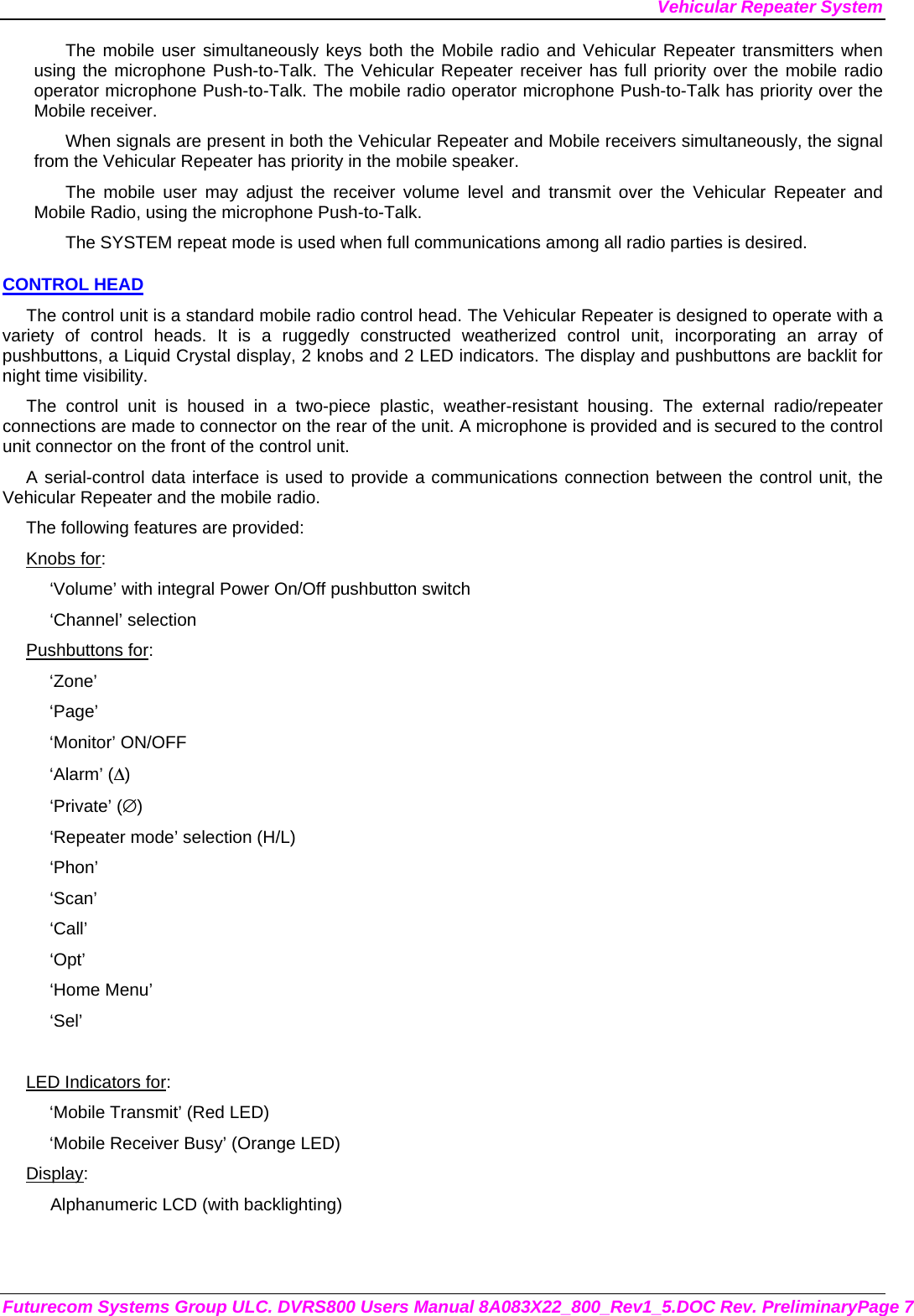 Vehicular Repeater System Futurecom Systems Group ULC. DVRS800 Users Manual 8A083X22_800_Rev1_5.DOC Rev. PreliminaryPage 7 The mobile user simultaneously keys both the Mobile radio and Vehicular Repeater transmitters when using the microphone Push-to-Talk. The Vehicular Repeater receiver has full priority over the mobile radio operator microphone Push-to-Talk. The mobile radio operator microphone Push-to-Talk has priority over the Mobile receiver. When signals are present in both the Vehicular Repeater and Mobile receivers simultaneously, the signal from the Vehicular Repeater has priority in the mobile speaker. The mobile user may adjust the receiver volume level and transmit over the Vehicular Repeater and Mobile Radio, using the microphone Push-to-Talk.  The SYSTEM repeat mode is used when full communications among all radio parties is desired. CONTROL HEAD The control unit is a standard mobile radio control head. The Vehicular Repeater is designed to operate with a variety of control heads. It is a ruggedly constructed weatherized control unit, incorporating an array of pushbuttons, a Liquid Crystal display, 2 knobs and 2 LED indicators. The display and pushbuttons are backlit for night time visibility.  The control unit is housed in a two-piece plastic, weather-resistant housing. The external radio/repeater connections are made to connector on the rear of the unit. A microphone is provided and is secured to the control unit connector on the front of the control unit.  A serial-control data interface is used to provide a communications connection between the control unit, the Vehicular Repeater and the mobile radio.  The following features are provided: Knobs for: ‘Volume’ with integral Power On/Off pushbutton switch ‘Channel’ selection Pushbuttons for: ‘Zone’ ‘Page’ ‘Monitor’ ON/OFF ‘Alarm’ (Δ) ‘Private’ (∅) ‘Repeater mode’ selection (H/L) ‘Phon’ ‘Scan’ ‘Call’ ‘Opt’ ‘Home Menu’ ‘Sel’  LED Indicators for: ‘Mobile Transmit’ (Red LED) ‘Mobile Receiver Busy’ (Orange LED) Display: Alphanumeric LCD (with backlighting) 