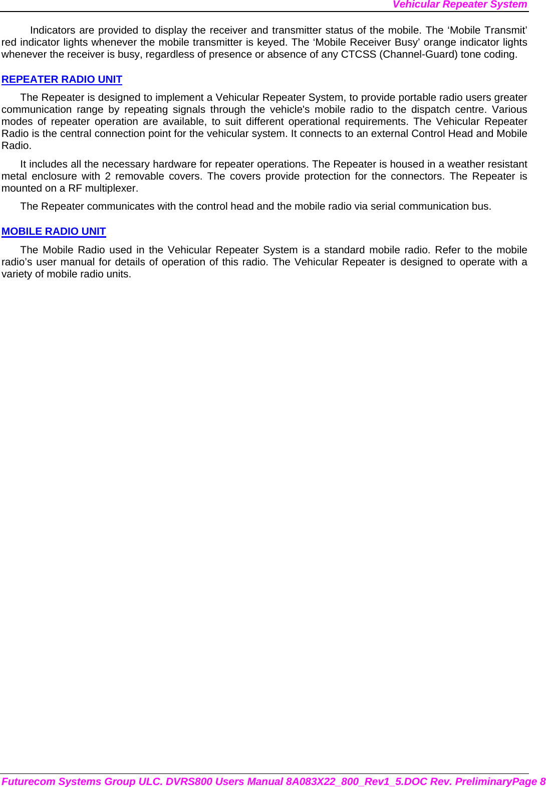 Vehicular Repeater System Futurecom Systems Group ULC. DVRS800 Users Manual 8A083X22_800_Rev1_5.DOC Rev. PreliminaryPage 8 Indicators are provided to display the receiver and transmitter status of the mobile. The ‘Mobile Transmit’ red indicator lights whenever the mobile transmitter is keyed. The ‘Mobile Receiver Busy’ orange indicator lights whenever the receiver is busy, regardless of presence or absence of any CTCSS (Channel-Guard) tone coding.  REPEATER RADIO UNIT The Repeater is designed to implement a Vehicular Repeater System, to provide portable radio users greater communication range by repeating signals through the vehicle&apos;s mobile radio to the dispatch centre. Various modes of repeater operation are available, to suit different operational requirements. The Vehicular Repeater Radio is the central connection point for the vehicular system. It connects to an external Control Head and Mobile Radio.  It includes all the necessary hardware for repeater operations. The Repeater is housed in a weather resistant metal enclosure with 2 removable covers. The covers provide protection for the connectors. The Repeater is mounted on a RF multiplexer. The Repeater communicates with the control head and the mobile radio via serial communication bus.   MOBILE RADIO UNIT The Mobile Radio used in the Vehicular Repeater System is a standard mobile radio. Refer to the mobile radio’s user manual for details of operation of this radio. The Vehicular Repeater is designed to operate with a variety of mobile radio units. 