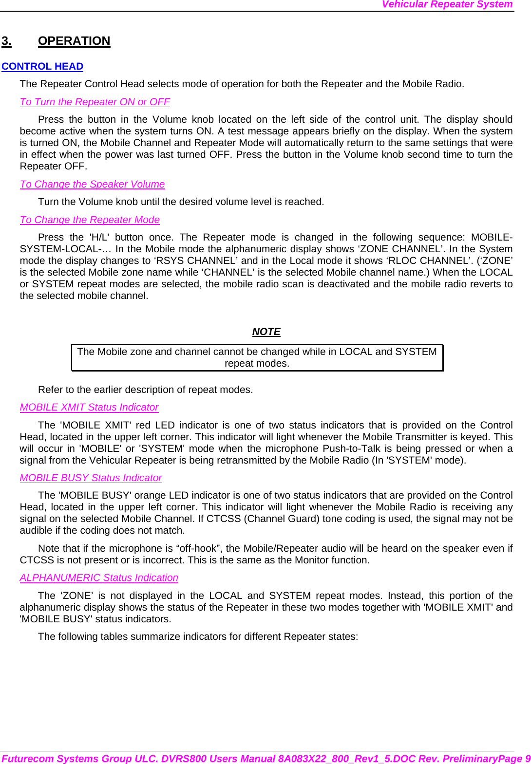 Vehicular Repeater System Futurecom Systems Group ULC. DVRS800 Users Manual 8A083X22_800_Rev1_5.DOC Rev. PreliminaryPage 9 3. OPERATION CONTROL HEAD The Repeater Control Head selects mode of operation for both the Repeater and the Mobile Radio. To Turn the Repeater ON or OFF Press the button in the Volume knob located on the left side of the control unit. The display should become active when the system turns ON. A test message appears briefly on the display. When the system is turned ON, the Mobile Channel and Repeater Mode will automatically return to the same settings that were in effect when the power was last turned OFF. Press the button in the Volume knob second time to turn the Repeater OFF. To Change the Speaker Volume Turn the Volume knob until the desired volume level is reached.  To Change the Repeater Mode Press the &apos;H/L&apos; button once. The Repeater mode is changed in the following sequence: MOBILE-SYSTEM-LOCAL-… In the Mobile mode the alphanumeric display shows ‘ZONE CHANNEL’. In the System mode the display changes to ‘RSYS CHANNEL’ and in the Local mode it shows ‘RLOC CHANNEL’. (‘ZONE’ is the selected Mobile zone name while ‘CHANNEL’ is the selected Mobile channel name.) When the LOCAL or SYSTEM repeat modes are selected, the mobile radio scan is deactivated and the mobile radio reverts to the selected mobile channel.   NOTE The Mobile zone and channel cannot be changed while in LOCAL and SYSTEM repeat modes. Refer to the earlier description of repeat modes.  MOBILE XMIT Status Indicator The &apos;MOBILE XMIT&apos; red LED indicator is one of two status indicators that is provided on the Control Head, located in the upper left corner. This indicator will light whenever the Mobile Transmitter is keyed. This will occur in &apos;MOBILE&apos; or &apos;SYSTEM&apos; mode when the microphone Push-to-Talk is being pressed or when a signal from the Vehicular Repeater is being retransmitted by the Mobile Radio (In &apos;SYSTEM&apos; mode). MOBILE BUSY Status Indicator The &apos;MOBILE BUSY&apos; orange LED indicator is one of two status indicators that are provided on the Control Head, located in the upper left corner. This indicator will light whenever the Mobile Radio is receiving any signal on the selected Mobile Channel. If CTCSS (Channel Guard) tone coding is used, the signal may not be audible if the coding does not match. Note that if the microphone is “off-hook”, the Mobile/Repeater audio will be heard on the speaker even if CTCSS is not present or is incorrect. This is the same as the Monitor function. ALPHANUMERIC Status Indication The ‘ZONE’ is not displayed in the LOCAL and SYSTEM repeat modes. Instead, this portion of the alphanumeric display shows the status of the Repeater in these two modes together with &apos;MOBILE XMIT&apos; and &apos;MOBILE BUSY&apos; status indicators. The following tables summarize indicators for different Repeater states: 