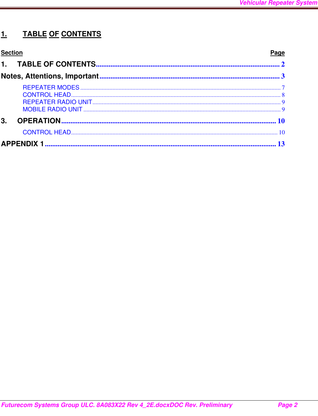 Vehicular Repeater System Futurecom Systems Group ULC. 8A083X22 Rev 4_2E.docxDOC Rev. Preliminary                           Page 2    1. TABLE OF CONTENTS Section Page 1.TABLE OF CONTENTS .....................................................................................................  2Notes, Attentions, Important ...................................................................................................  3REPEATER MODES ................................................................................................................................... 7CONTROL HEAD ......................................................................................................................................... 8REPEATER RADIO UNIT ........................................................................................................................... 9MOBILE RADIO UNIT ................................................................................................................................. 93.OPERATION ......................................................................................................................  10CONTROL HEAD ....................................................................................................................................... 10APPENDIX 1 ............................................................................................................................... 13        