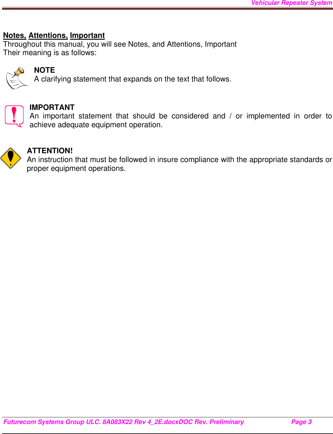 Vehicular Repeater System Futurecom Systems Group ULC. 8A083X22 Rev 4_2E.docxDOC Rev. Preliminary                           Page 3    Notes, Attentions, Important Throughout this manual, you will see Notes, and Attentions, Important Their meaning is as follows:  NOTE A clarifying statement that expands on the text that follows.   IMPORTANT An important statement that should be considered and / or implemented in order to achieve adequate equipment operation.   ATTENTION! An instruction that must be followed in insure compliance with the appropriate standards or proper equipment operations.        