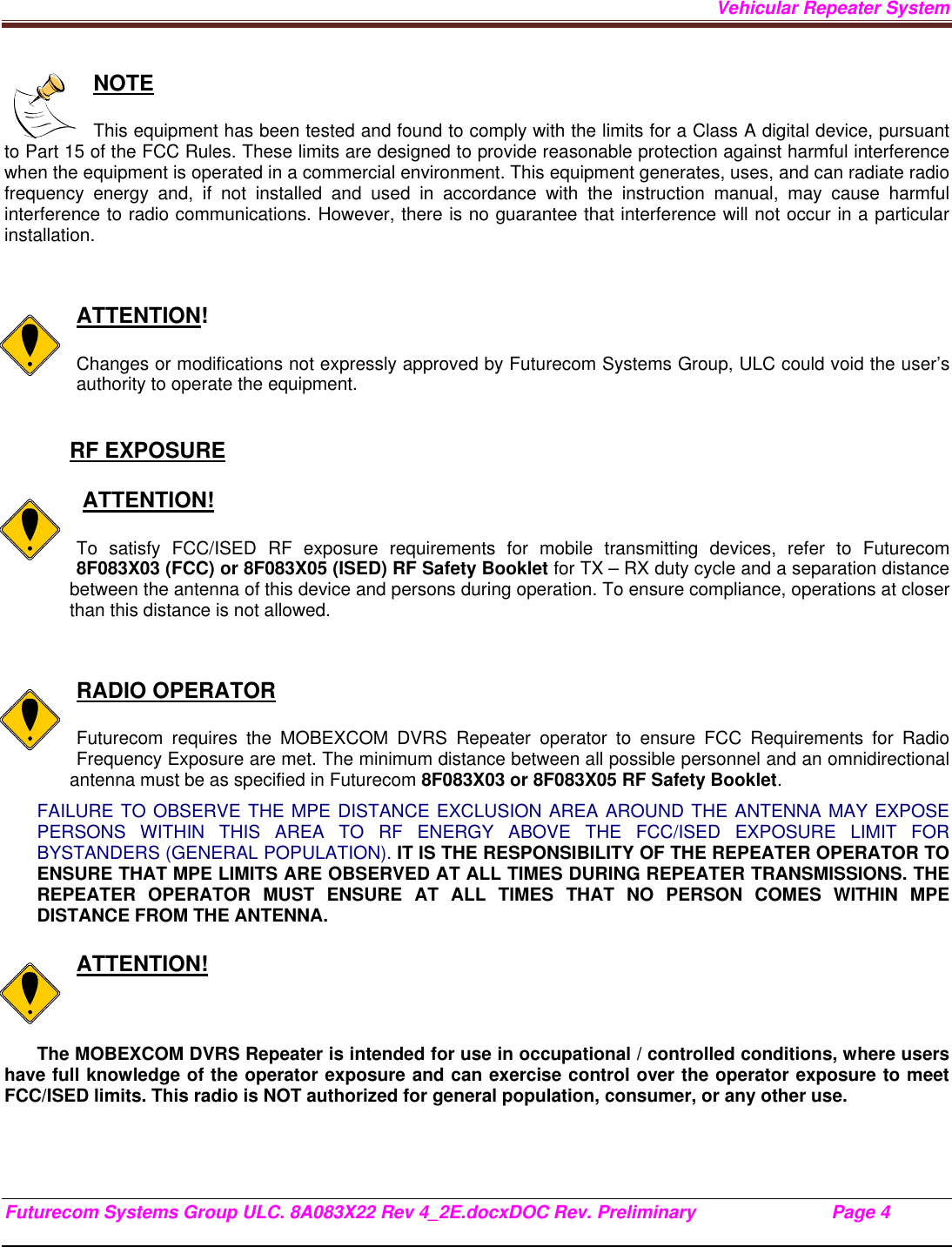 Vehicular Repeater System Futurecom Systems Group ULC. 8A083X22 Rev 4_2E.docxDOC Rev. Preliminary                           Page 4    NOTE  This equipment has been tested and found to comply with the limits for a Class A digital device, pursuant to Part 15 of the FCC Rules. These limits are designed to provide reasonable protection against harmful interference when the equipment is operated in a commercial environment. This equipment generates, uses, and can radiate radio frequency energy and, if not installed and used in accordance with the instruction manual, may cause harmful interference to radio communications. However, there is no guarantee that interference will not occur in a particular installation.   ATTENTION!  Changes or modifications not expressly approved by Futurecom Systems Group, ULC could void the user’s authority to operate the equipment.  RF EXPOSURE     ATTENTION!  To satisfy FCC/ISED RF exposure requirements for mobile transmitting devices, refer to Futurecom 8F083X03 (FCC) or 8F083X05 (ISED) RF Safety Booklet for TX – RX duty cycle and a separation distance between the antenna of this device and persons during operation. To ensure compliance, operations at closer than this distance is not allowed.    RADIO OPERATOR  Futurecom requires the MOBEXCOM DVRS Repeater operator to ensure FCC Requirements for Radio Frequency Exposure are met. The minimum distance between all possible personnel and an omnidirectional antenna must be as specified in Futurecom 8F083X03 or 8F083X05 RF Safety Booklet.  FAILURE TO OBSERVE THE MPE DISTANCE EXCLUSION AREA AROUND THE ANTENNA MAY EXPOSE PERSONS WITHIN THIS AREA TO RF ENERGY ABOVE THE FCC/ISED EXPOSURE LIMIT FOR BYSTANDERS (GENERAL POPULATION). IT IS THE RESPONSIBILITY OF THE REPEATER OPERATOR TO ENSURE THAT MPE LIMITS ARE OBSERVED AT ALL TIMES DURING REPEATER TRANSMISSIONS. THE REPEATER OPERATOR MUST ENSURE AT ALL TIMES THAT NO PERSON COMES WITHIN MPE DISTANCE FROM THE ANTENNA.  ATTENTION!  The MOBEXCOM DVRS Repeater is intended for use in occupational / controlled conditions, where users have full knowledge of the operator exposure and can exercise control over the operator exposure to meet FCC/ISED limits. This radio is NOT authorized for general population, consumer, or any other use.    