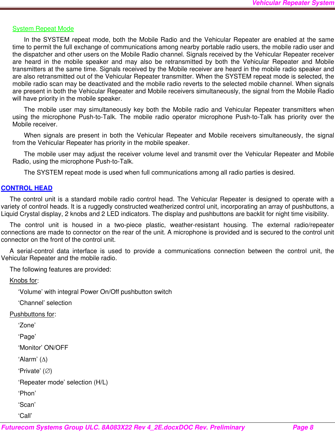 Vehicular Repeater System Futurecom Systems Group ULC. 8A083X22 Rev 4_2E.docxDOC Rev. Preliminary                           Page 8    System Repeat Mode In the SYSTEM repeat mode, both the Mobile Radio and the Vehicular Repeater are enabled at the same time to permit the full exchange of communications among nearby portable radio users, the mobile radio user and the dispatcher and other users on the Mobile Radio channel. Signals received by the Vehicular Repeater receiver are heard in the mobile speaker and may also be retransmitted by both the Vehicular Repeater and Mobile transmitters at the same time. Signals received by the Mobile receiver are heard in the mobile radio speaker and are also retransmitted out of the Vehicular Repeater transmitter. When the SYSTEM repeat mode is selected, the mobile radio scan may be deactivated and the mobile radio reverts to the selected mobile channel. When signals are present in both the Vehicular Repeater and Mobile receivers simultaneously, the signal from the Mobile Radio will have priority in the mobile speaker.  The mobile user may simultaneously key both the Mobile radio and Vehicular Repeater transmitters when using the microphone Push-to-Talk. The mobile radio operator microphone Push-to-Talk has priority over the Mobile receiver. When signals are present in both the Vehicular Repeater and Mobile receivers simultaneously, the signal from the Vehicular Repeater has priority in the mobile speaker. The mobile user may adjust the receiver volume level and transmit over the Vehicular Repeater and Mobile Radio, using the microphone Push-to-Talk.  The SYSTEM repeat mode is used when full communications among all radio parties is desired. CONTROL HEAD The control unit is a standard mobile radio control head. The Vehicular Repeater is designed to operate with a variety of control heads. It is a ruggedly constructed weatherized control unit, incorporating an array of pushbuttons, a Liquid Crystal display, 2 knobs and 2 LED indicators. The display and pushbuttons are backlit for night time visibility.  The control unit is housed in a two-piece plastic, weather-resistant housing. The external radio/repeater connections are made to connector on the rear of the unit. A microphone is provided and is secured to the control unit connector on the front of the control unit.  A serial-control data interface is used to provide a communications connection between the control unit, the Vehicular Repeater and the mobile radio.  The following features are provided: Knobs for: ‘Volume’ with integral Power On/Off pushbutton switch ‘Channel’ selection Pushbuttons for: ‘Zone’ ‘Page’ ‘Monitor’ ON/OFF ‘Alarm’ () ‘Private’ () ‘Repeater mode’ selection (H/L) ‘Phon’ ‘Scan’ ‘Call’ 