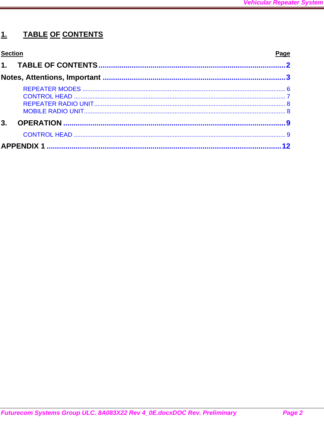 Vehicular Repeater System Futurecom Systems Group ULC. 8A083X22 Rev 4_0E.docxDOC Rev. Preliminary                           Page 2    1. TABLE OF CONTENTS Section Page 1. TABLE OF CONTENTS .......................................................................................... 2 Notes, Attentions, Important ........................................................................................ 3 REPEATER MODES ....................................................................................................................... 6 CONTROL HEAD ............................................................................................................................ 7 REPEATER RADIO UNIT ................................................................................................................ 8 MOBILE RADIO UNIT ...................................................................................................................... 8 3. OPERATION ........................................................................................................... 9 CONTROL HEAD ............................................................................................................................ 9 APPENDIX 1 ................................................................................................................. 12         