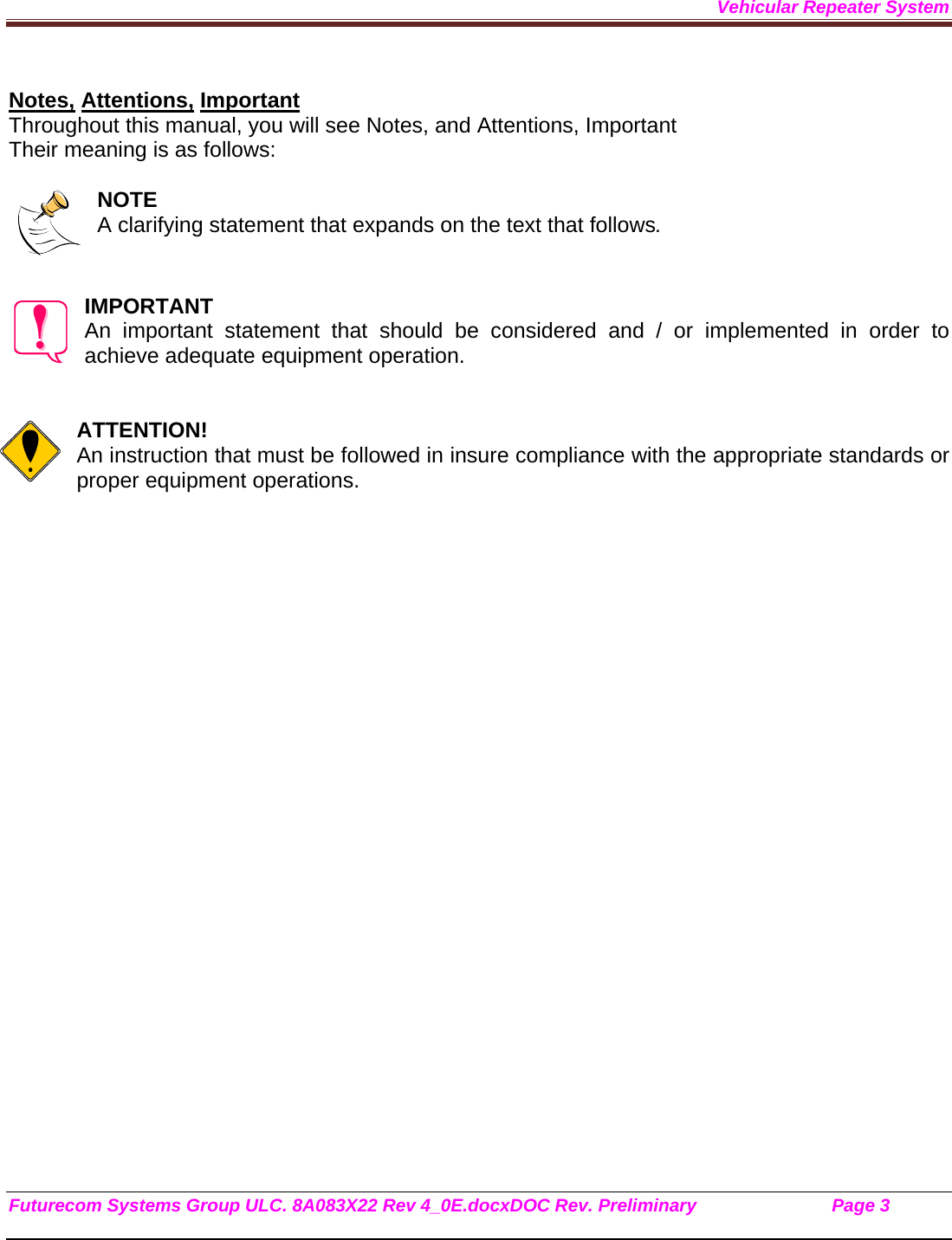 Vehicular Repeater System Futurecom Systems Group ULC. 8A083X22 Rev 4_0E.docxDOC Rev. Preliminary                           Page 3    Notes, Attentions, Important Throughout this manual, you will see Notes, and Attentions, Important Their meaning is as follows:  NOTE A clarifying statement that expands on the text that follows.   IMPORTANT An important statement that should be considered and / or implemented in order to achieve adequate equipment operation.   ATTENTION! An instruction that must be followed in insure compliance with the appropriate standards or proper equipment operations.        