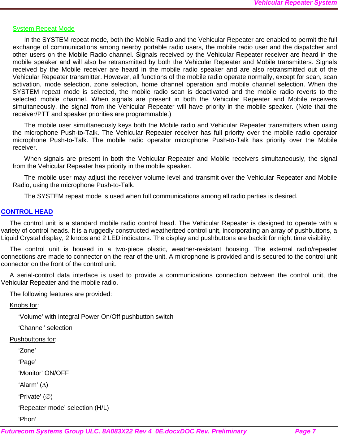 Vehicular Repeater System Futurecom Systems Group ULC. 8A083X22 Rev 4_0E.docxDOC Rev. Preliminary                           Page 7    System Repeat Mode In the SYSTEM repeat mode, both the Mobile Radio and the Vehicular Repeater are enabled to permit the full exchange of communications among nearby portable radio users, the mobile radio user and the dispatcher and other users on the Mobile Radio channel. Signals received by the Vehicular Repeater receiver are heard in the mobile speaker and will also be retransmitted by both the Vehicular Repeater and Mobile transmitters. Signals received by the Mobile receiver are heard in the mobile radio speaker and are also retransmitted out of the Vehicular Repeater transmitter. However, all functions of the mobile radio operate normally, except for scan, scan activation, mode selection, zone selection, home channel operation and mobile channel selection. When the SYSTEM repeat mode is selected, the mobile radio scan is deactivated and the mobile radio reverts to the selected mobile channel. When signals are present in both the Vehicular Repeater and Mobile receivers simultaneously, the signal from the Vehicular Repeater will have priority in the mobile speaker. (Note that the receiver/PTT and speaker priorities are programmable.) The mobile user simultaneously keys both the Mobile radio and Vehicular Repeater transmitters when using the microphone Push-to-Talk. The Vehicular Repeater receiver has full priority over the mobile radio operator microphone Push-to-Talk. The mobile radio operator microphone Push-to-Talk has priority over the Mobile receiver. When signals are present in both the Vehicular Repeater and Mobile receivers simultaneously, the signal from the Vehicular Repeater has priority in the mobile speaker. The mobile user may adjust the receiver volume level and transmit over the Vehicular Repeater and Mobile Radio, using the microphone Push-to-Talk.  The SYSTEM repeat mode is used when full communications among all radio parties is desired. CONTROL HEAD The control unit is a standard mobile radio control head. The Vehicular Repeater is designed to operate with a variety of control heads. It is a ruggedly constructed weatherized control unit, incorporating an array of pushbuttons, a Liquid Crystal display, 2 knobs and 2 LED indicators. The display and pushbuttons are backlit for night time visibility.  The control unit is housed in a two-piece plastic, weather-resistant housing. The external radio/repeater connections are made to connector on the rear of the unit. A microphone is provided and is secured to the control unit connector on the front of the control unit.  A serial-control data interface is used to provide a communications connection between the control unit, the Vehicular Repeater and the mobile radio.  The following features are provided: Knobs for: ‘Volume’ with integral Power On/Off pushbutton switch ‘Channel’ selection Pushbuttons for: ‘Zone’ ‘Page’ ‘Monitor’ ON/OFF ‘Alarm’ () ‘Private’ () ‘Repeater mode’ selection (H/L) ‘Phon’ 