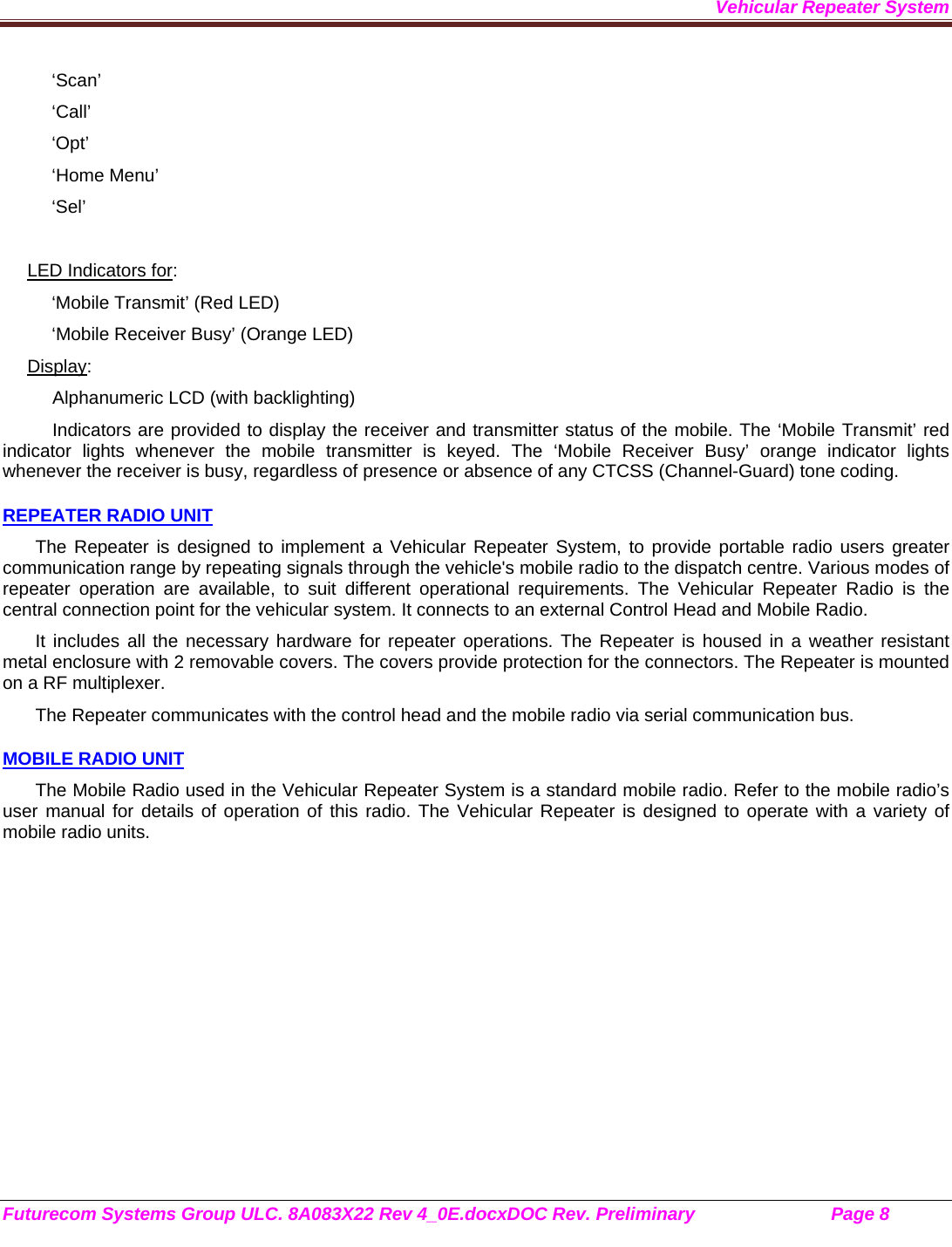 Vehicular Repeater System Futurecom Systems Group ULC. 8A083X22 Rev 4_0E.docxDOC Rev. Preliminary                           Page 8    ‘Scan’ ‘Call’ ‘Opt’ ‘Home Menu’ ‘Sel’  LED Indicators for: ‘Mobile Transmit’ (Red LED) ‘Mobile Receiver Busy’ (Orange LED) Display: Alphanumeric LCD (with backlighting) Indicators are provided to display the receiver and transmitter status of the mobile. The ‘Mobile Transmit’ red indicator lights whenever the mobile transmitter is keyed. The ‘Mobile Receiver Busy’ orange indicator lights whenever the receiver is busy, regardless of presence or absence of any CTCSS (Channel-Guard) tone coding.  REPEATER RADIO UNIT The Repeater is designed to implement a Vehicular Repeater System, to provide portable radio users greater communication range by repeating signals through the vehicle&apos;s mobile radio to the dispatch centre. Various modes of repeater operation are available, to suit different operational requirements. The Vehicular Repeater Radio is the central connection point for the vehicular system. It connects to an external Control Head and Mobile Radio.  It includes all the necessary hardware for repeater operations. The Repeater is housed in a weather resistant metal enclosure with 2 removable covers. The covers provide protection for the connectors. The Repeater is mounted on a RF multiplexer. The Repeater communicates with the control head and the mobile radio via serial communication bus.   MOBILE RADIO UNIT The Mobile Radio used in the Vehicular Repeater System is a standard mobile radio. Refer to the mobile radio’s user manual for details of operation of this radio. The Vehicular Repeater is designed to operate with a variety of mobile radio units. 