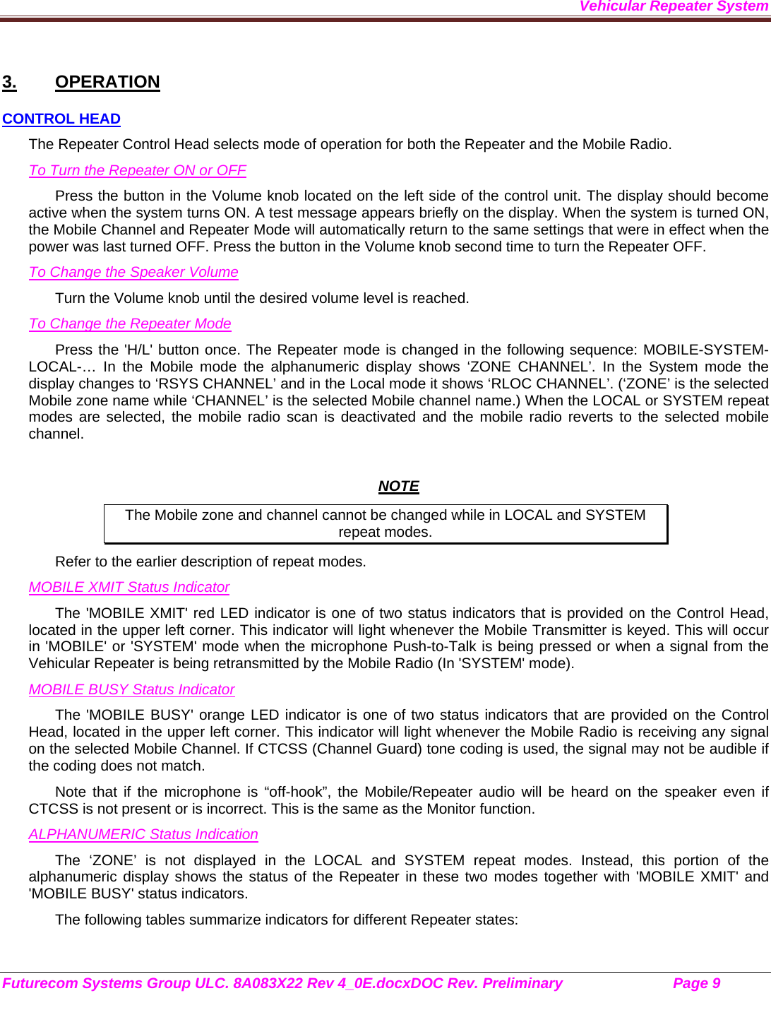 Vehicular Repeater System Futurecom Systems Group ULC. 8A083X22 Rev 4_0E.docxDOC Rev. Preliminary                           Page 9    3. OPERATION CONTROL HEAD The Repeater Control Head selects mode of operation for both the Repeater and the Mobile Radio. To Turn the Repeater ON or OFF Press the button in the Volume knob located on the left side of the control unit. The display should become active when the system turns ON. A test message appears briefly on the display. When the system is turned ON, the Mobile Channel and Repeater Mode will automatically return to the same settings that were in effect when the power was last turned OFF. Press the button in the Volume knob second time to turn the Repeater OFF. To Change the Speaker Volume Turn the Volume knob until the desired volume level is reached.  To Change the Repeater Mode Press the &apos;H/L&apos; button once. The Repeater mode is changed in the following sequence: MOBILE-SYSTEM-LOCAL-… In the Mobile mode the alphanumeric display shows ‘ZONE CHANNEL’. In the System mode the display changes to ‘RSYS CHANNEL’ and in the Local mode it shows ‘RLOC CHANNEL’. (‘ZONE’ is the selected Mobile zone name while ‘CHANNEL’ is the selected Mobile channel name.) When the LOCAL or SYSTEM repeat modes are selected, the mobile radio scan is deactivated and the mobile radio reverts to the selected mobile channel.   NOTE The Mobile zone and channel cannot be changed while in LOCAL and SYSTEM repeat modes. Refer to the earlier description of repeat modes.  MOBILE XMIT Status Indicator The &apos;MOBILE XMIT&apos; red LED indicator is one of two status indicators that is provided on the Control Head, located in the upper left corner. This indicator will light whenever the Mobile Transmitter is keyed. This will occur in &apos;MOBILE&apos; or &apos;SYSTEM&apos; mode when the microphone Push-to-Talk is being pressed or when a signal from the Vehicular Repeater is being retransmitted by the Mobile Radio (In &apos;SYSTEM&apos; mode). MOBILE BUSY Status Indicator The &apos;MOBILE BUSY&apos; orange LED indicator is one of two status indicators that are provided on the Control Head, located in the upper left corner. This indicator will light whenever the Mobile Radio is receiving any signal on the selected Mobile Channel. If CTCSS (Channel Guard) tone coding is used, the signal may not be audible if the coding does not match. Note that if the microphone is “off-hook”, the Mobile/Repeater audio will be heard on the speaker even if CTCSS is not present or is incorrect. This is the same as the Monitor function. ALPHANUMERIC Status Indication The ‘ZONE’ is not displayed in the LOCAL and SYSTEM repeat modes. Instead, this portion of the alphanumeric display shows the status of the Repeater in these two modes together with &apos;MOBILE XMIT&apos; and &apos;MOBILE BUSY&apos; status indicators. The following tables summarize indicators for different Repeater states: 