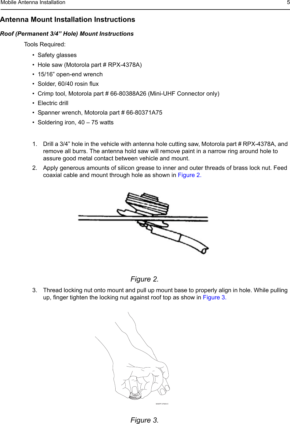 Mobile Antenna Installation 5Antenna Mount Installation InstructionsRoof (Permanent 3/4” Hole) Mount InstructionsTools Required:• Safety glasses• Hole saw (Motorola part # RPX-4378A)• 15/16” open-end wrench• Solder, 60/40 rosin flux• Crimp tool, Motorola part # 66-80388A26 (Mini-UHF Connector only)• Electric drill• Spanner wrench, Motorola part # 66-80371A75• Soldering iron, 40 – 75 watts1. Drill a 3/4” hole in the vehicle with antenna hole cutting saw, Motorola part # RPX-4378A, and remove all burrs. The antenna hold saw will remove paint in a narrow ring around hole to assure good metal contact between vehicle and mount.2. Apply generous amounts of silicon grease to inner and outer threads of brass lock nut. Feed coaxial cable and mount through hole as shown in Figure 2.Figure 2. 3. Thread locking nut onto mount and pull up mount base to properly align in hole. While pulling up, finger tighten the locking nut against roof top as show in Figure 3.Figure 3. MAEPF-27629-O