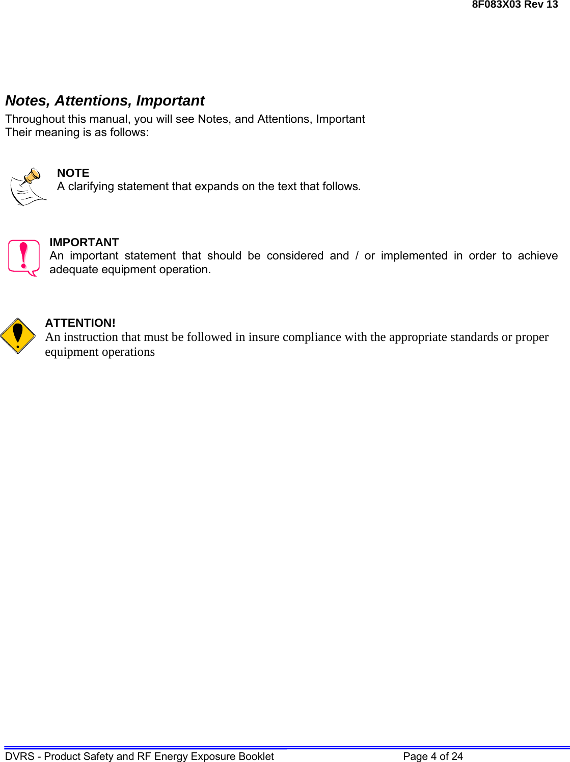 8F083X03 Rev 13 DVRS - Product Safety and RF Energy Exposure Booklet         Page 4 of 24     Notes, Attentions, Important Throughout this manual, you will see Notes, and Attentions, Important Their meaning is as follows:   NOTE A clarifying statement that expands on the text that follows.    IMPORTANT An important statement that should be considered and / or implemented in order to achieve adequate equipment operation.    ATTENTION! An instruction that must be followed in insure compliance with the appropriate standards or proper equipment operations                           