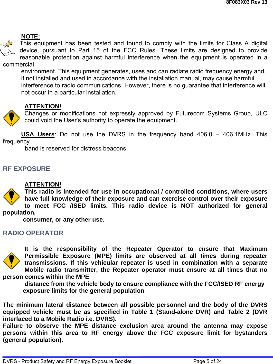 8F083X03 Rev 13 DVRS - Product Safety and RF Energy Exposure Booklet         Page 5 of 24     NOTE: This equipment has been tested and found to comply with the limits for Class A digital device, pursuant to Part 15 of the FCC Rules. These limits are designed to provide reasonable protection against harmful interference when the equipment is operated in a commercial     environment. This equipment generates, uses and can radiate radio frequency energy and,    if not installed and used in accordance with the installation manual, may cause harmful    interference to radio communications. However, there is no guarantee that interference will    not occur in a particular installation.  ATTENTION! Changes or modifications not expressly approved by Futurecom Systems Group, ULC could void the User’s authority to operate the equipment.  USA Users: Do not use the DVRS in the frequency band 406.0 – 406.1MHz. This frequency              band is reserved for distress beacons.  RF EXPOSURE  ATTENTION! This radio is intended for use in occupational / controlled conditions, where users have full knowledge of their exposure and can exercise control over their exposure to meet FCC /ISED limits. This radio device is NOT authorized for general population,  consumer, or any other use. RADIO OPERATOR  It is the responsibility of the Repeater Operator to ensure that Maximum Permissible Exposure (MPE) limits are observed at all times during repeater transmissions. If this vehicular repeater is used in combination with a separate Mobile radio transmitter, the Repeater operator must ensure at all times that no person comes within the MPE      distance from the vehicle body to ensure compliance with the FCC/ISED RF energy  exposure limits for the general population.   The minimum lateral distance between all possible personnel and the body of the DVRS equipped vehicle must be as specified in Table 1 (Stand-alone DVR) and Table 2 (DVR interfaced to a Mobile Radio i.e. DVRS). Failure to observe the MPE distance exclusion area around the antenna may expose persons within this area to RF energy above the FCC exposure limit for bystanders (general population).   