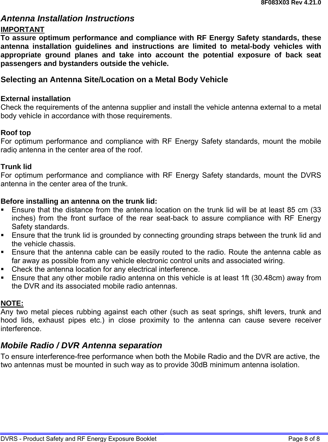 8F083X03 Rev 4.21.0 DVRS - Product Safety and RF Energy Exposure Booklet    Page 8 of 8 Antenna Installation Instructions IMPORTANT To assure optimum performance and compliance with RF Energy Safety standards, these antenna installation guidelines and instructions are limited to metal-body vehicles with appropriate ground planes and take into account the potential exposure of back seat passengers and bystanders outside the vehicle. Selecting an Antenna Site/Location on a Metal Body Vehicle  External installation Check the requirements of the antenna supplier and install the vehicle antenna external to a metal body vehicle in accordance with those requirements.  Roof top For optimum performance and compliance with RF Energy Safety standards, mount the mobile radio antenna in the center area of the roof.  Trunk lid For optimum performance and compliance with RF Energy Safety standards, mount the DVRS antenna in the center area of the trunk.  Before installing an antenna on the trunk lid:   Ensure that the distance from the antenna location on the trunk lid will be at least 85 cm (33 inches) from the front surface of the rear seat-back to assure compliance with RF Energy Safety standards.   Ensure that the trunk lid is grounded by connecting grounding straps between the trunk lid and the vehicle chassis.   Ensure that the antenna cable can be easily routed to the radio. Route the antenna cable as far away as possible from any vehicle electronic control units and associated wiring.   Check the antenna location for any electrical interference.   Ensure that any other mobile radio antenna on this vehicle is at least 1ft (30.48cm) away from the DVR and its associated mobile radio antennas.  NOTE: Any two metal pieces rubbing against each other (such as seat springs, shift levers, trunk and hood lids, exhaust pipes etc.) in close proximity to the antenna can cause severe receiver interference. Mobile Radio / DVR Antenna separation To ensure interference-free performance when both the Mobile Radio and the DVR are active, the two antennas must be mounted in such way as to provide 30dB minimum antenna isolation.  