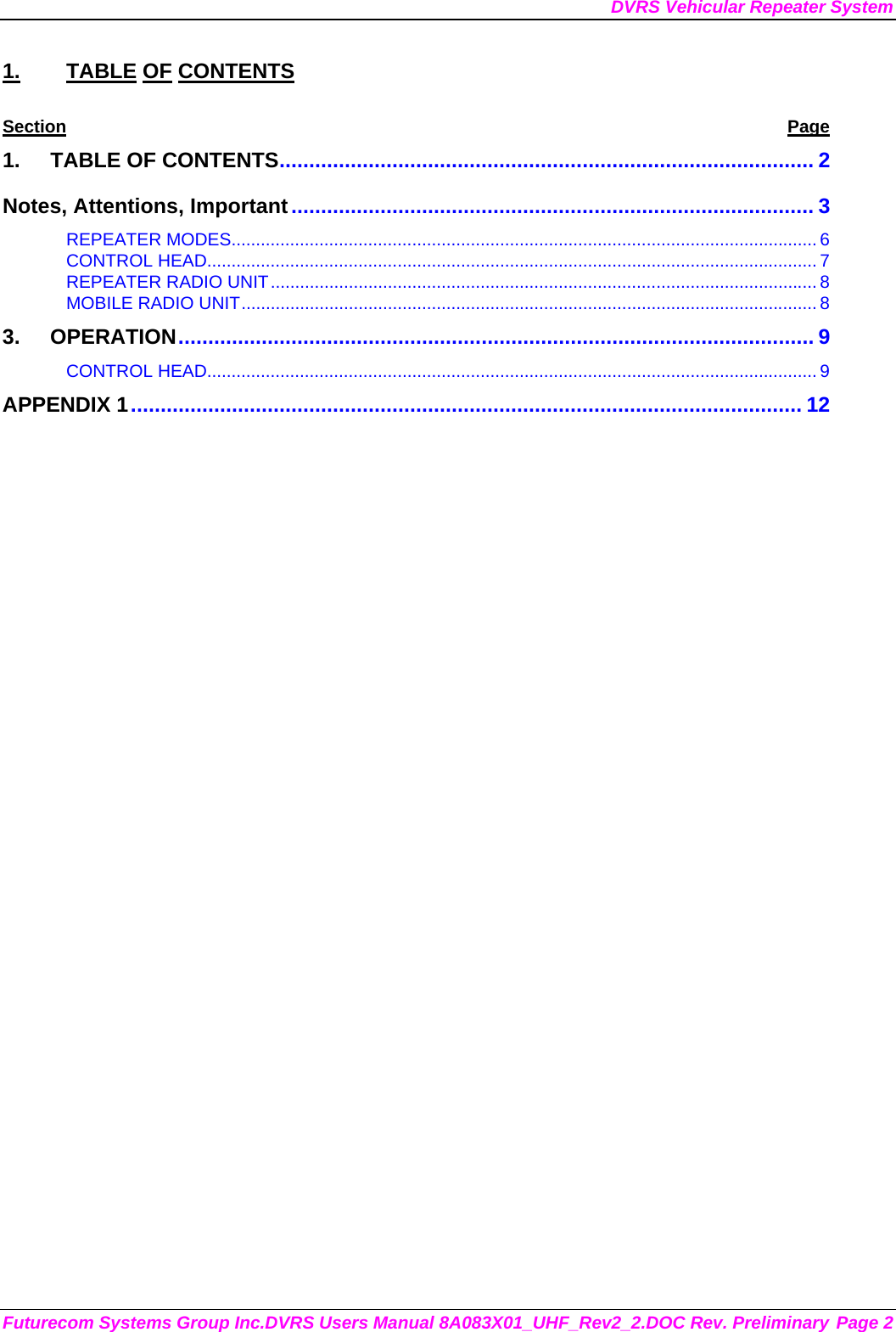 DVRS Vehicular Repeater System Futurecom Systems Group Inc.DVRS Users Manual 8A083X01_UHF_Rev2_2.DOC Rev. Preliminary Page 2 1. TABLE OF CONTENTS Section Page 1. TABLE OF CONTENTS.......................................................................................... 2 Notes, Attentions, Important........................................................................................ 3 REPEATER MODES........................................................................................................................ 6 CONTROL HEAD............................................................................................................................. 7 REPEATER RADIO UNIT................................................................................................................ 8 MOBILE RADIO UNIT...................................................................................................................... 8 3. OPERATION........................................................................................................... 9 CONTROL HEAD............................................................................................................................. 9 APPENDIX 1................................................................................................................. 12         