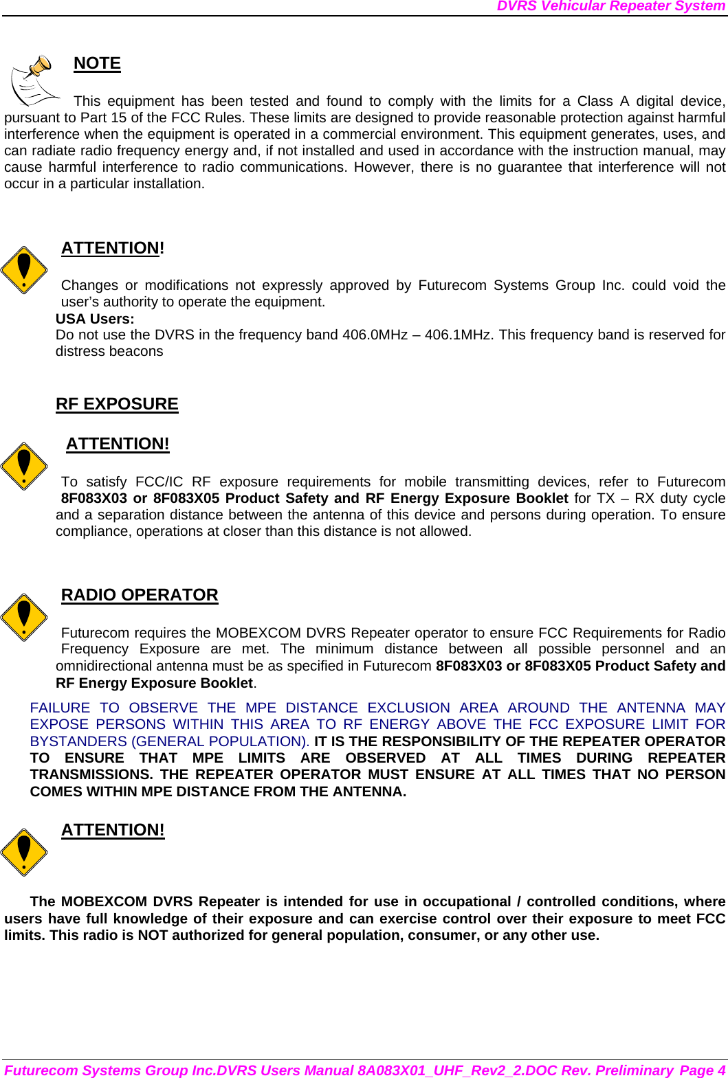 DVRS Vehicular Repeater System Futurecom Systems Group Inc.DVRS Users Manual 8A083X01_UHF_Rev2_2.DOC Rev. Preliminary Page 4  NOTE  This equipment has been tested and found to comply with the limits for a Class A digital device, pursuant to Part 15 of the FCC Rules. These limits are designed to provide reasonable protection against harmful interference when the equipment is operated in a commercial environment. This equipment generates, uses, and can radiate radio frequency energy and, if not installed and used in accordance with the instruction manual, may cause harmful interference to radio communications. However, there is no guarantee that interference will not occur in a particular installation.   ATTENTION!  Changes or modifications not expressly approved by Futurecom Systems Group Inc. could void the user’s authority to operate the equipment. USA Users: Do not use the DVRS in the frequency band 406.0MHz – 406.1MHz. This frequency band is reserved for distress beacons  RF EXPOSURE     ATTENTION!  To satisfy FCC/IC RF exposure requirements for mobile transmitting devices, refer to Futurecom 8F083X03 or 8F083X05 Product Safety and RF Energy Exposure Booklet for TX – RX duty cycle and a separation distance between the antenna of this device and persons during operation. To ensure compliance, operations at closer than this distance is not allowed.    RADIO OPERATOR  Futurecom requires the MOBEXCOM DVRS Repeater operator to ensure FCC Requirements for Radio Frequency Exposure are met. The minimum distance between all possible personnel and an omnidirectional antenna must be as specified in Futurecom 8F083X03 or 8F083X05 Product Safety and RF Energy Exposure Booklet.  FAILURE TO OBSERVE THE MPE DISTANCE EXCLUSION AREA AROUND THE ANTENNA MAY EXPOSE PERSONS WITHIN THIS AREA TO RF ENERGY ABOVE THE FCC EXPOSURE LIMIT FOR BYSTANDERS (GENERAL POPULATION). IT IS THE RESPONSIBILITY OF THE REPEATER OPERATOR TO ENSURE THAT MPE LIMITS ARE OBSERVED AT ALL TIMES DURING REPEATER TRANSMISSIONS. THE REPEATER OPERATOR MUST ENSURE AT ALL TIMES THAT NO PERSON COMES WITHIN MPE DISTANCE FROM THE ANTENNA.  ATTENTION!  The MOBEXCOM DVRS Repeater is intended for use in occupational / controlled conditions, where users have full knowledge of their exposure and can exercise control over their exposure to meet FCC limits. This radio is NOT authorized for general population, consumer, or any other use.  