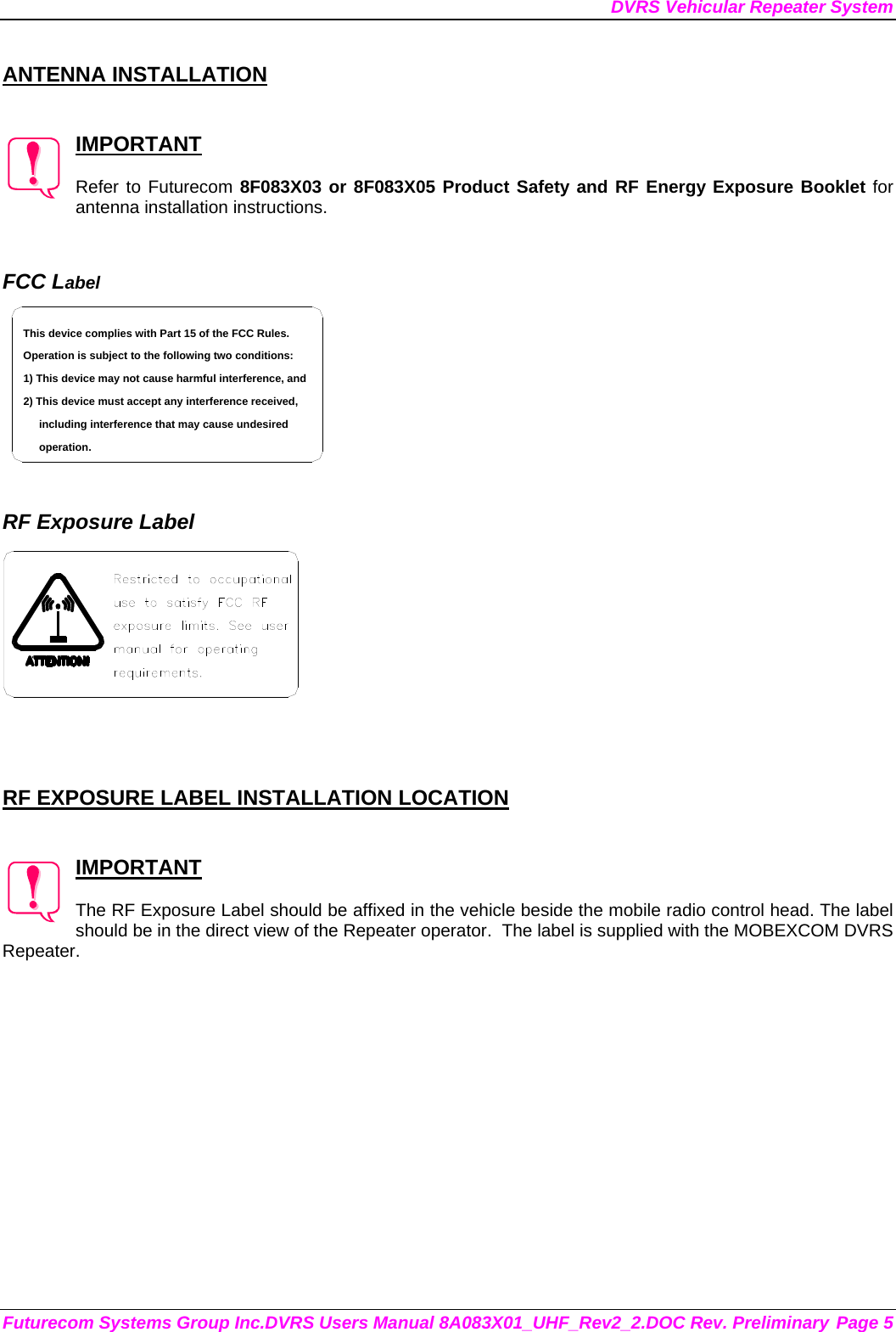 DVRS Vehicular Repeater System Futurecom Systems Group Inc.DVRS Users Manual 8A083X01_UHF_Rev2_2.DOC Rev. Preliminary Page 5  ANTENNA INSTALLATION   IMPORTANT  Refer to Futurecom 8F083X03 or 8F083X05 Product Safety and RF Energy Exposure Booklet for antenna installation instructions.   FCC Label including interference that may cause undesired 2) This device must accept any interference received,1) This device may not cause harmful interference, andOperation is subject to the following two conditions:This device complies with Part 15 of the FCC Rules.operation.    RF Exposure Label     RF EXPOSURE LABEL INSTALLATION LOCATION   IMPORTANT  The RF Exposure Label should be affixed in the vehicle beside the mobile radio control head. The label should be in the direct view of the Repeater operator.  The label is supplied with the MOBEXCOM DVRS Repeater. 