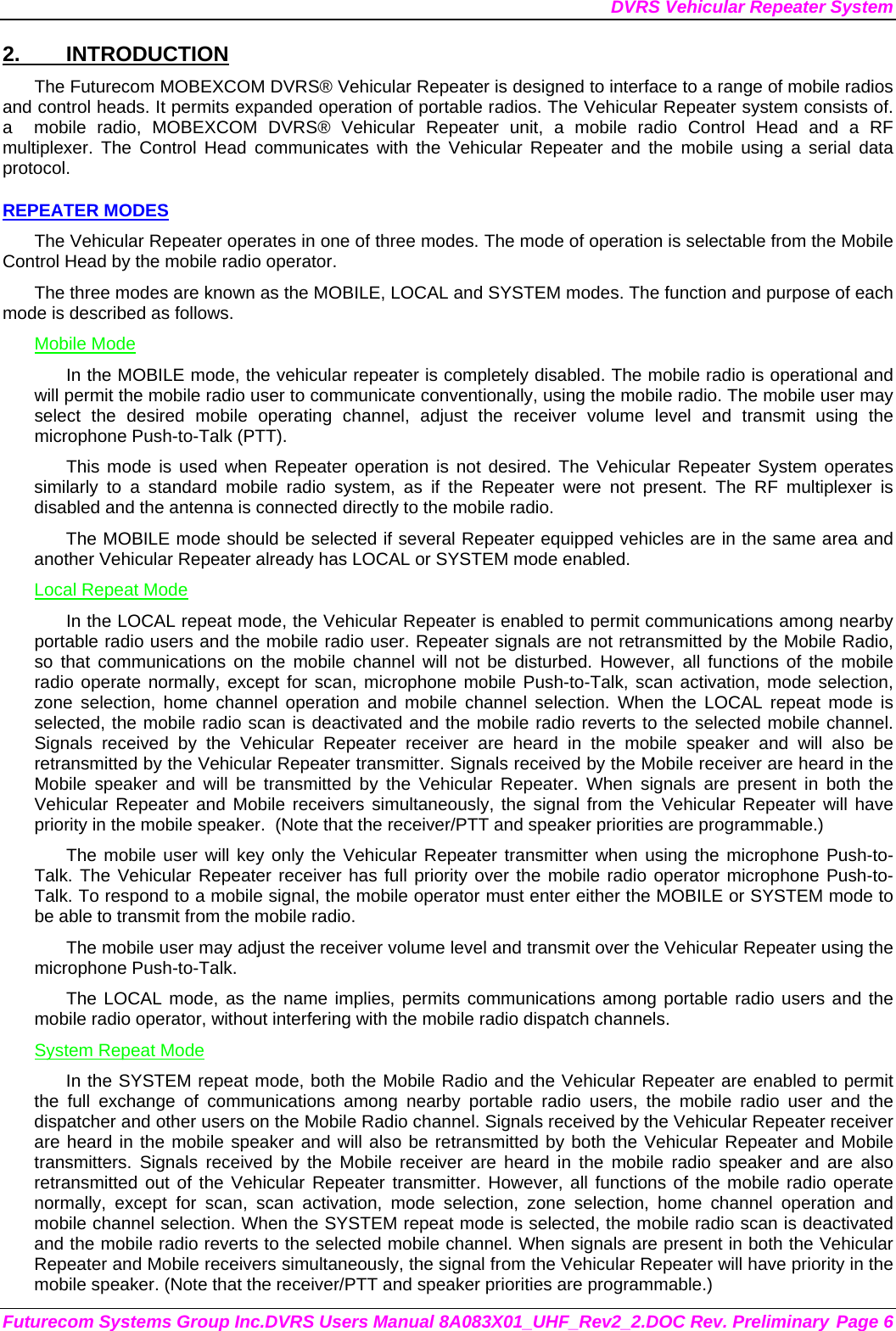 DVRS Vehicular Repeater System Futurecom Systems Group Inc.DVRS Users Manual 8A083X01_UHF_Rev2_2.DOC Rev. Preliminary Page 6 2. INTRODUCTION The Futurecom MOBEXCOM DVRS® Vehicular Repeater is designed to interface to a range of mobile radios and control heads. It permits expanded operation of portable radios. The Vehicular Repeater system consists of. a  mobile radio, MOBEXCOM DVRS® Vehicular Repeater unit, a mobile radio Control Head and a RF multiplexer. The Control Head communicates with the Vehicular Repeater and the mobile using a serial data protocol.  REPEATER MODES The Vehicular Repeater operates in one of three modes. The mode of operation is selectable from the Mobile Control Head by the mobile radio operator.  The three modes are known as the MOBILE, LOCAL and SYSTEM modes. The function and purpose of each mode is described as follows. Mobile Mode In the MOBILE mode, the vehicular repeater is completely disabled. The mobile radio is operational and will permit the mobile radio user to communicate conventionally, using the mobile radio. The mobile user may select the desired mobile operating channel, adjust the receiver volume level and transmit using the microphone Push-to-Talk (PTT).  This mode is used when Repeater operation is not desired. The Vehicular Repeater System operates similarly to a standard mobile radio system, as if the Repeater were not present. The RF multiplexer is disabled and the antenna is connected directly to the mobile radio. The MOBILE mode should be selected if several Repeater equipped vehicles are in the same area and another Vehicular Repeater already has LOCAL or SYSTEM mode enabled. Local Repeat Mode In the LOCAL repeat mode, the Vehicular Repeater is enabled to permit communications among nearby portable radio users and the mobile radio user. Repeater signals are not retransmitted by the Mobile Radio, so that communications on the mobile channel will not be disturbed. However, all functions of the mobile radio operate normally, except for scan, microphone mobile Push-to-Talk, scan activation, mode selection, zone selection, home channel operation and mobile channel selection. When the LOCAL repeat mode is selected, the mobile radio scan is deactivated and the mobile radio reverts to the selected mobile channel.  Signals received by the Vehicular Repeater receiver are heard in the mobile speaker and will also be retransmitted by the Vehicular Repeater transmitter. Signals received by the Mobile receiver are heard in the Mobile speaker and will be transmitted by the Vehicular Repeater. When signals are present in both the Vehicular Repeater and Mobile receivers simultaneously, the signal from the Vehicular Repeater will have priority in the mobile speaker.  (Note that the receiver/PTT and speaker priorities are programmable.) The mobile user will key only the Vehicular Repeater transmitter when using the microphone Push-to-Talk. The Vehicular Repeater receiver has full priority over the mobile radio operator microphone Push-to-Talk. To respond to a mobile signal, the mobile operator must enter either the MOBILE or SYSTEM mode to be able to transmit from the mobile radio.  The mobile user may adjust the receiver volume level and transmit over the Vehicular Repeater using the microphone Push-to-Talk.  The LOCAL mode, as the name implies, permits communications among portable radio users and the mobile radio operator, without interfering with the mobile radio dispatch channels.  System Repeat Mode In the SYSTEM repeat mode, both the Mobile Radio and the Vehicular Repeater are enabled to permit the full exchange of communications among nearby portable radio users, the mobile radio user and the dispatcher and other users on the Mobile Radio channel. Signals received by the Vehicular Repeater receiver are heard in the mobile speaker and will also be retransmitted by both the Vehicular Repeater and Mobile transmitters. Signals received by the Mobile receiver are heard in the mobile radio speaker and are also retransmitted out of the Vehicular Repeater transmitter. However, all functions of the mobile radio operate normally, except for scan, scan activation, mode selection, zone selection, home channel operation and mobile channel selection. When the SYSTEM repeat mode is selected, the mobile radio scan is deactivated and the mobile radio reverts to the selected mobile channel. When signals are present in both the Vehicular Repeater and Mobile receivers simultaneously, the signal from the Vehicular Repeater will have priority in the mobile speaker. (Note that the receiver/PTT and speaker priorities are programmable.) 