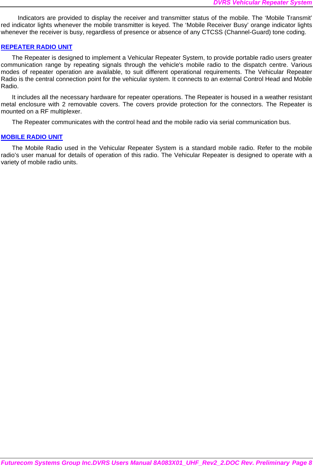 DVRS Vehicular Repeater System Futurecom Systems Group Inc.DVRS Users Manual 8A083X01_UHF_Rev2_2.DOC Rev. Preliminary Page 8 Indicators are provided to display the receiver and transmitter status of the mobile. The ‘Mobile Transmit’ red indicator lights whenever the mobile transmitter is keyed. The ‘Mobile Receiver Busy’ orange indicator lights whenever the receiver is busy, regardless of presence or absence of any CTCSS (Channel-Guard) tone coding.  REPEATER RADIO UNIT The Repeater is designed to implement a Vehicular Repeater System, to provide portable radio users greater communication range by repeating signals through the vehicle&apos;s mobile radio to the dispatch centre. Various modes of repeater operation are available, to suit different operational requirements. The Vehicular Repeater Radio is the central connection point for the vehicular system. It connects to an external Control Head and Mobile Radio.  It includes all the necessary hardware for repeater operations. The Repeater is housed in a weather resistant metal enclosure with 2 removable covers. The covers provide protection for the connectors. The Repeater is mounted on a RF multiplexer. The Repeater communicates with the control head and the mobile radio via serial communication bus.   MOBILE RADIO UNIT The Mobile Radio used in the Vehicular Repeater System is a standard mobile radio. Refer to the mobile radio’s user manual for details of operation of this radio. The Vehicular Repeater is designed to operate with a variety of mobile radio units. 