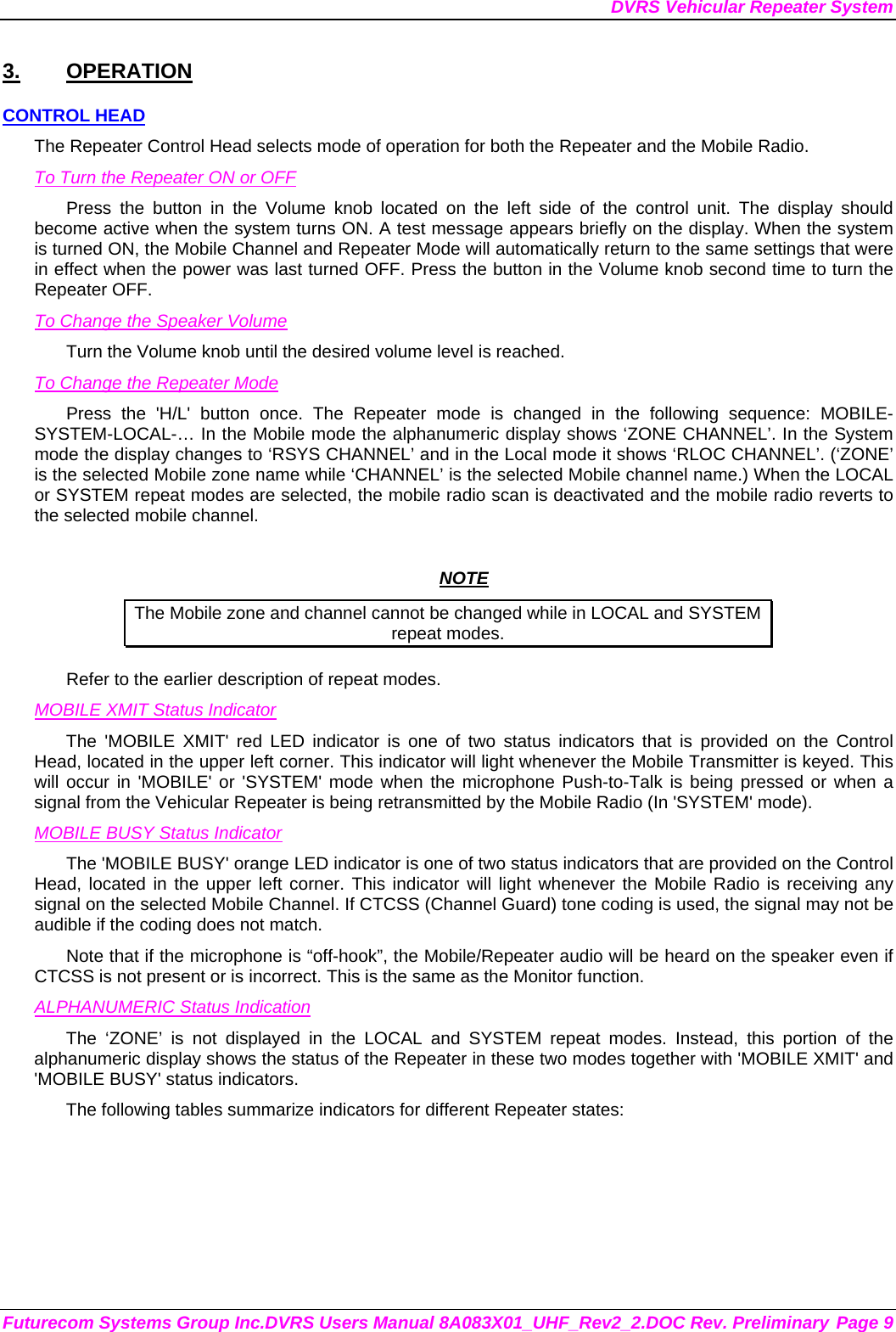 DVRS Vehicular Repeater System Futurecom Systems Group Inc.DVRS Users Manual 8A083X01_UHF_Rev2_2.DOC Rev. Preliminary Page 9 3. OPERATION CONTROL HEAD The Repeater Control Head selects mode of operation for both the Repeater and the Mobile Radio. To Turn the Repeater ON or OFF Press the button in the Volume knob located on the left side of the control unit. The display should become active when the system turns ON. A test message appears briefly on the display. When the system is turned ON, the Mobile Channel and Repeater Mode will automatically return to the same settings that were in effect when the power was last turned OFF. Press the button in the Volume knob second time to turn the Repeater OFF. To Change the Speaker Volume Turn the Volume knob until the desired volume level is reached.  To Change the Repeater Mode Press the &apos;H/L&apos; button once. The Repeater mode is changed in the following sequence: MOBILE-SYSTEM-LOCAL-… In the Mobile mode the alphanumeric display shows ‘ZONE CHANNEL’. In the System mode the display changes to ‘RSYS CHANNEL’ and in the Local mode it shows ‘RLOC CHANNEL’. (‘ZONE’ is the selected Mobile zone name while ‘CHANNEL’ is the selected Mobile channel name.) When the LOCAL or SYSTEM repeat modes are selected, the mobile radio scan is deactivated and the mobile radio reverts to the selected mobile channel.   NOTE The Mobile zone and channel cannot be changed while in LOCAL and SYSTEM repeat modes. Refer to the earlier description of repeat modes.  MOBILE XMIT Status Indicator The &apos;MOBILE XMIT&apos; red LED indicator is one of two status indicators that is provided on the Control Head, located in the upper left corner. This indicator will light whenever the Mobile Transmitter is keyed. This will occur in &apos;MOBILE&apos; or &apos;SYSTEM&apos; mode when the microphone Push-to-Talk is being pressed or when a signal from the Vehicular Repeater is being retransmitted by the Mobile Radio (In &apos;SYSTEM&apos; mode). MOBILE BUSY Status Indicator The &apos;MOBILE BUSY&apos; orange LED indicator is one of two status indicators that are provided on the Control Head, located in the upper left corner. This indicator will light whenever the Mobile Radio is receiving any signal on the selected Mobile Channel. If CTCSS (Channel Guard) tone coding is used, the signal may not be audible if the coding does not match. Note that if the microphone is “off-hook”, the Mobile/Repeater audio will be heard on the speaker even if CTCSS is not present or is incorrect. This is the same as the Monitor function. ALPHANUMERIC Status Indication The ‘ZONE’ is not displayed in the LOCAL and SYSTEM repeat modes. Instead, this portion of the alphanumeric display shows the status of the Repeater in these two modes together with &apos;MOBILE XMIT&apos; and &apos;MOBILE BUSY&apos; status indicators. The following tables summarize indicators for different Repeater states: 