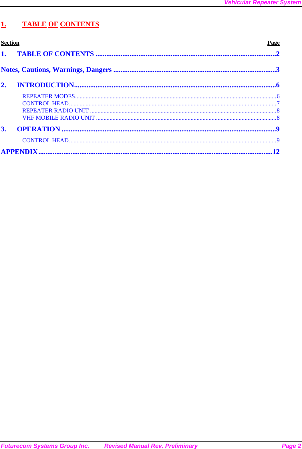 Vehicular Repeater System Futurecom Systems Group Inc.  Revised Manual Rev. Preliminary  Page 2 1. TABLE OF CONTENTS Section Page 1. TABLE OF CONTENTS .....................................................................................................2 Notes, Cautions, Warnings, Dangers ...........................................................................................3 2. INTRODUCTION.................................................................................................................6 REPEATER MODES......................................................................................................................................6 CONTROL HEAD..........................................................................................................................................7 REPEATER RADIO UNIT ............................................................................................................................8 VHF MOBILE RADIO UNIT ........................................................................................................................8 3. OPERATION ........................................................................................................................9 CONTROL HEAD..........................................................................................................................................9 APPENDIX...................................................................................................................................12  