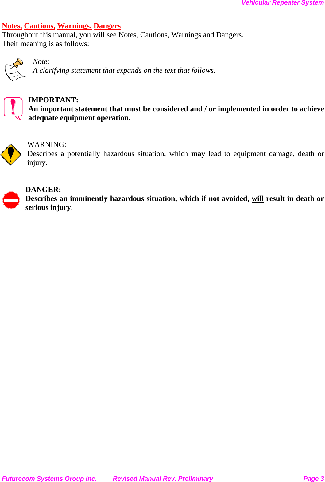Vehicular Repeater System Futurecom Systems Group Inc.  Revised Manual Rev. Preliminary  Page 3 Notes, Cautions, Warnings, Dangers Throughout this manual, you will see Notes, Cautions, Warnings and Dangers. Their meaning is as follows:  Note: A clarifying statement that expands on the text that follows.   IMPORTANT: An important statement that must be considered and / or implemented in order to achieve adequate equipment operation.   WARNING: Describes a potentially hazardous situation, which may lead to equipment damage, death or injury.   DANGER: Describes an imminently hazardous situation, which if not avoided, will result in death or serious injury. 