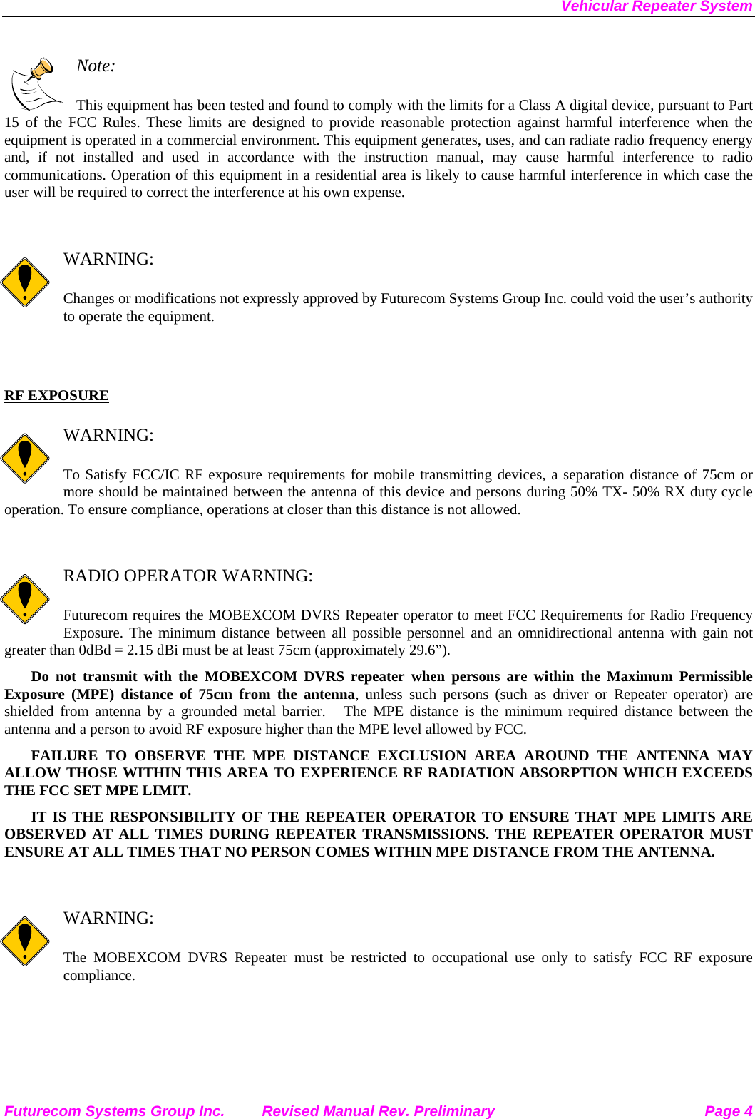 Vehicular Repeater System Futurecom Systems Group Inc.  Revised Manual Rev. Preliminary  Page 4  Note:  This equipment has been tested and found to comply with the limits for a Class A digital device, pursuant to Part 15 of the FCC Rules. These limits are designed to provide reasonable protection against harmful interference when the equipment is operated in a commercial environment. This equipment generates, uses, and can radiate radio frequency energy and, if not installed and used in accordance with the instruction manual, may cause harmful interference to radio communications. Operation of this equipment in a residential area is likely to cause harmful interference in which case the user will be required to correct the interference at his own expense.   WARNING:  Changes or modifications not expressly approved by Futurecom Systems Group Inc. could void the user’s authority to operate the equipment.   RF EXPOSURE    WARNING:  To Satisfy FCC/IC RF exposure requirements for mobile transmitting devices, a separation distance of 75cm or more should be maintained between the antenna of this device and persons during 50% TX- 50% RX duty cycle operation. To ensure compliance, operations at closer than this distance is not allowed.    RADIO OPERATOR WARNING:  Futurecom requires the MOBEXCOM DVRS Repeater operator to meet FCC Requirements for Radio Frequency Exposure. The minimum distance between all possible personnel and an omnidirectional antenna with gain not greater than 0dBd = 2.15 dBi must be at least 75cm (approximately 29.6”). Do not transmit with the MOBEXCOM DVRS repeater when persons are within the Maximum Permissible Exposure (MPE) distance of 75cm from the antenna, unless such persons (such as driver or Repeater operator) are shielded from antenna by a grounded metal barrier.   The MPE distance is the minimum required distance between the antenna and a person to avoid RF exposure higher than the MPE level allowed by FCC. FAILURE TO OBSERVE THE MPE DISTANCE EXCLUSION AREA AROUND THE ANTENNA MAY ALLOW THOSE WITHIN THIS AREA TO EXPERIENCE RF RADIATION ABSORPTION WHICH EXCEEDS THE FCC SET MPE LIMIT. IT IS THE RESPONSIBILITY OF THE REPEATER OPERATOR TO ENSURE THAT MPE LIMITS ARE OBSERVED AT ALL TIMES DURING REPEATER TRANSMISSIONS. THE REPEATER OPERATOR MUST ENSURE AT ALL TIMES THAT NO PERSON COMES WITHIN MPE DISTANCE FROM THE ANTENNA.   WARNING:  The MOBEXCOM DVRS Repeater must be restricted to occupational use only to satisfy FCC RF exposure compliance.  