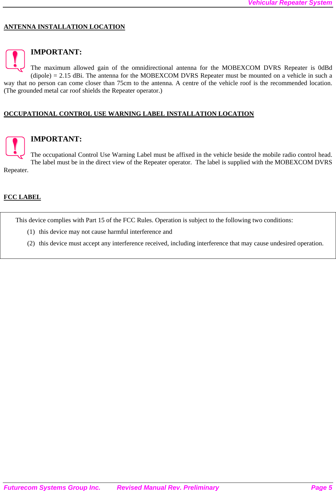 Vehicular Repeater System Futurecom Systems Group Inc.  Revised Manual Rev. Preliminary  Page 5  ANTENNA INSTALLATION LOCATION   IMPORTANT:  The maximum allowed gain of the omnidirectional antenna for the MOBEXCOM DVRS Repeater is 0dBd (dipole) = 2.15 dBi. The antenna for the MOBEXCOM DVRS Repeater must be mounted on a vehicle in such a way that no person can come closer than 75cm to the antenna. A centre of the vehicle roof is the recommended location. (The grounded metal car roof shields the Repeater operator.)     OCCUPATIONAL CONTROL USE WARNING LABEL INSTALLATION LOCATION   IMPORTANT:  The occupational Control Use Warning Label must be affixed in the vehicle beside the mobile radio control head. The label must be in the direct view of the Repeater operator.  The label is supplied with the MOBEXCOM DVRS Repeater.   FCC LABEL  This device complies with Part 15 of the FCC Rules. Operation is subject to the following two conditions: (1) this device may not cause harmful interference and (2) this device must accept any interference received, including interference that may cause undesired operation.   