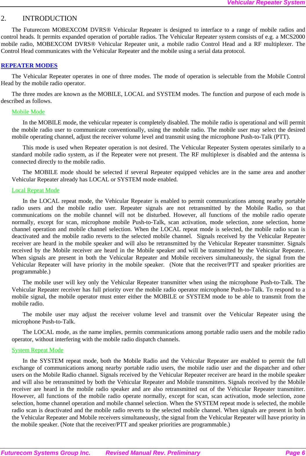 Vehicular Repeater System Futurecom Systems Group Inc.  Revised Manual Rev. Preliminary  Page 6 2. INTRODUCTION The Futurecom MOBEXCOM DVRS® Vehicular Repeater is designed to interface to a range of mobile radios and control heads. It permits expanded operation of portable radios. The Vehicular Repeater system consists of e.g. a MCS2000  mobile radio, MOBEXCOM DVRS® Vehicular Repeater unit, a mobile radio Control Head and a RF multiplexer. The Control Head communicates with the Vehicular Repeater and the mobile using a serial data protocol.  REPEATER MODES The Vehicular Repeater operates in one of three modes. The mode of operation is selectable from the Mobile Control Head by the mobile radio operator.  The three modes are known as the MOBILE, LOCAL and SYSTEM modes. The function and purpose of each mode is described as follows. Mobile Mode In the MOBILE mode, the vehicular repeater is completely disabled. The mobile radio is operational and will permit the mobile radio user to communicate conventionally, using the mobile radio. The mobile user may select the desired mobile operating channel, adjust the receiver volume level and transmit using the microphone Push-to-Talk (PTT).  This mode is used when Repeater operation is not desired. The Vehicular Repeater System operates similarly to a standard mobile radio system, as if the Repeater were not present. The RF multiplexer is disabled and the antenna is connected directly to the mobile radio. The MOBILE mode should be selected if several Repeater equipped vehicles are in the same area and another Vehicular Repeater already has LOCAL or SYSTEM mode enabled. Local Repeat Mode In the LOCAL repeat mode, the Vehicular Repeater is enabled to permit communications among nearby portable radio users and the mobile radio user. Repeater signals are not retransmitted by the Mobile Radio, so that communications on the mobile channel will not be disturbed. However, all functions of the mobile radio operate normally, except for scan, microphone mobile Push-to-Talk, scan activation, mode selection, zone selection, home channel operation and mobile channel selection. When the LOCAL repeat mode is selected, the mobile radio scan is deactivated and the mobile radio reverts to the selected mobile channel.  Signals received by the Vehicular Repeater receiver are heard in the mobile speaker and will also be retransmitted by the Vehicular Repeater transmitter. Signals received by the Mobile receiver are heard in the Mobile speaker and will be transmitted by the Vehicular Repeater. When signals are present in both the Vehicular Repeater and Mobile receivers simultaneously, the signal from the Vehicular Repeater will have priority in the mobile speaker.  (Note that the receiver/PTT and speaker priorities are programmable.) The mobile user will key only the Vehicular Repeater transmitter when using the microphone Push-to-Talk. The Vehicular Repeater receiver has full priority over the mobile radio operator microphone Push-to-Talk. To respond to a mobile signal, the mobile operator must enter either the MOBILE or SYSTEM mode to be able to transmit from the mobile radio.  The mobile user may adjust the receiver volume level and transmit over the Vehicular Repeater using the microphone Push-to-Talk.  The LOCAL mode, as the name implies, permits communications among portable radio users and the mobile radio operator, without interfering with the mobile radio dispatch channels.  System Repeat Mode In the SYSTEM repeat mode, both the Mobile Radio and the Vehicular Repeater are enabled to permit the full exchange of communications among nearby portable radio users, the mobile radio user and the dispatcher and other users on the Mobile Radio channel. Signals received by the Vehicular Repeater receiver are heard in the mobile speaker and will also be retransmitted by both the Vehicular Repeater and Mobile transmitters. Signals received by the Mobile receiver are heard in the mobile radio speaker and are also retransmitted out of the Vehicular Repeater transmitter. However, all functions of the mobile radio operate normally, except for scan, scan activation, mode selection, zone selection, home channel operation and mobile channel selection. When the SYSTEM repeat mode is selected, the mobile radio scan is deactivated and the mobile radio reverts to the selected mobile channel. When signals are present in both the Vehicular Repeater and Mobile receivers simultaneously, the signal from the Vehicular Repeater will have priority in the mobile speaker. (Note that the receiver/PTT and speaker priorities are programmable.) 