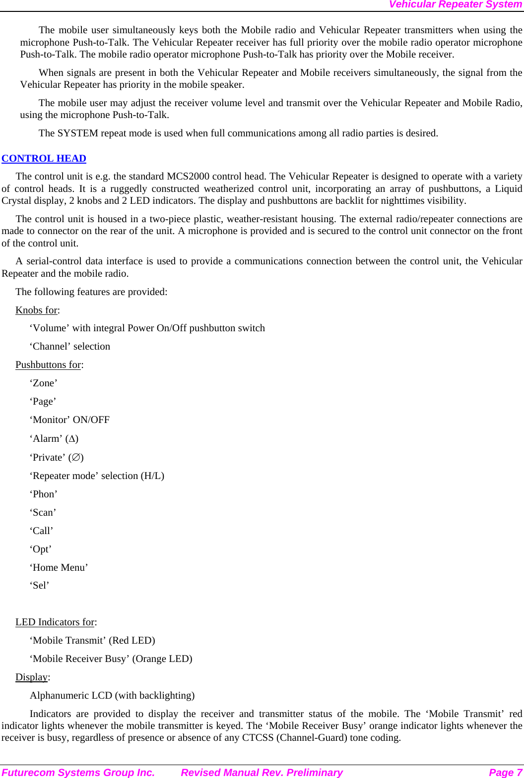 Vehicular Repeater System Futurecom Systems Group Inc.  Revised Manual Rev. Preliminary  Page 7 The mobile user simultaneously keys both the Mobile radio and Vehicular Repeater transmitters when using the microphone Push-to-Talk. The Vehicular Repeater receiver has full priority over the mobile radio operator microphone Push-to-Talk. The mobile radio operator microphone Push-to-Talk has priority over the Mobile receiver. When signals are present in both the Vehicular Repeater and Mobile receivers simultaneously, the signal from the Vehicular Repeater has priority in the mobile speaker. The mobile user may adjust the receiver volume level and transmit over the Vehicular Repeater and Mobile Radio, using the microphone Push-to-Talk.  The SYSTEM repeat mode is used when full communications among all radio parties is desired. CONTROL HEAD The control unit is e.g. the standard MCS2000 control head. The Vehicular Repeater is designed to operate with a variety of control heads. It is a ruggedly constructed weatherized control unit, incorporating an array of pushbuttons, a Liquid Crystal display, 2 knobs and 2 LED indicators. The display and pushbuttons are backlit for nighttimes visibility.  The control unit is housed in a two-piece plastic, weather-resistant housing. The external radio/repeater connections are made to connector on the rear of the unit. A microphone is provided and is secured to the control unit connector on the front of the control unit.  A serial-control data interface is used to provide a communications connection between the control unit, the Vehicular Repeater and the mobile radio.  The following features are provided: Knobs for: ‘Volume’ with integral Power On/Off pushbutton switch ‘Channel’ selection Pushbuttons for: ‘Zone’ ‘Page’ ‘Monitor’ ON/OFF ‘Alarm’ (∆) ‘Private’ (∅) ‘Repeater mode’ selection (H/L) ‘Phon’ ‘Scan’ ‘Call’ ‘Opt’ ‘Home Menu’ ‘Sel’  LED Indicators for: ‘Mobile Transmit’ (Red LED) ‘Mobile Receiver Busy’ (Orange LED) Display: Alphanumeric LCD (with backlighting) Indicators are provided to display the receiver and transmitter status of the mobile. The ‘Mobile Transmit’ red indicator lights whenever the mobile transmitter is keyed. The ‘Mobile Receiver Busy’ orange indicator lights whenever the receiver is busy, regardless of presence or absence of any CTCSS (Channel-Guard) tone coding.  