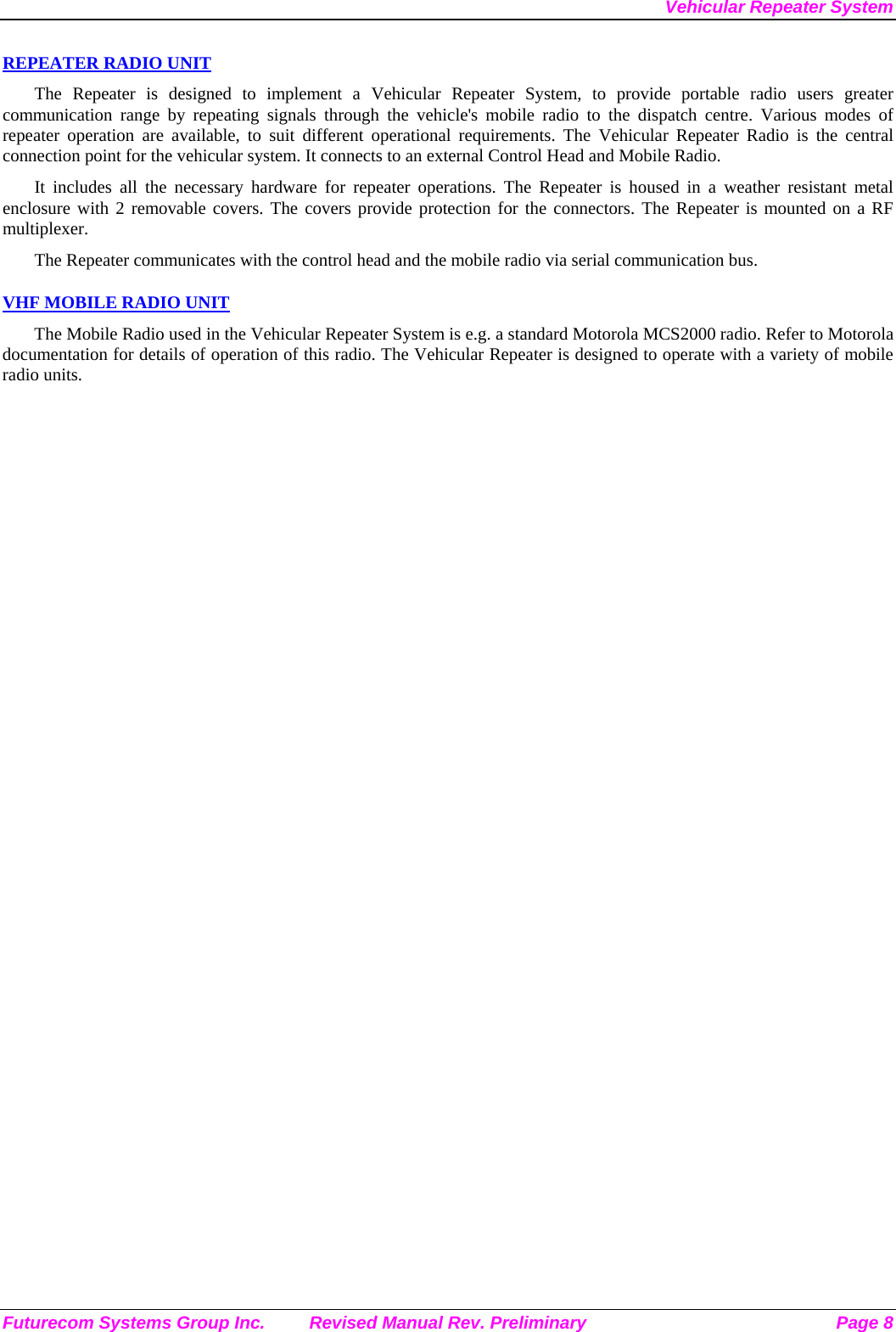 Vehicular Repeater System Futurecom Systems Group Inc.  Revised Manual Rev. Preliminary  Page 8 REPEATER RADIO UNIT The Repeater is designed to implement a Vehicular Repeater System, to provide portable radio users greater communication range by repeating signals through the vehicle&apos;s mobile radio to the dispatch centre. Various modes of repeater operation are available, to suit different operational requirements. The Vehicular Repeater Radio is the central connection point for the vehicular system. It connects to an external Control Head and Mobile Radio.  It includes all the necessary hardware for repeater operations. The Repeater is housed in a weather resistant metal enclosure with 2 removable covers. The covers provide protection for the connectors. The Repeater is mounted on a RF multiplexer. The Repeater communicates with the control head and the mobile radio via serial communication bus.   VHF MOBILE RADIO UNIT The Mobile Radio used in the Vehicular Repeater System is e.g. a standard Motorola MCS2000 radio. Refer to Motorola documentation for details of operation of this radio. The Vehicular Repeater is designed to operate with a variety of mobile radio units. 