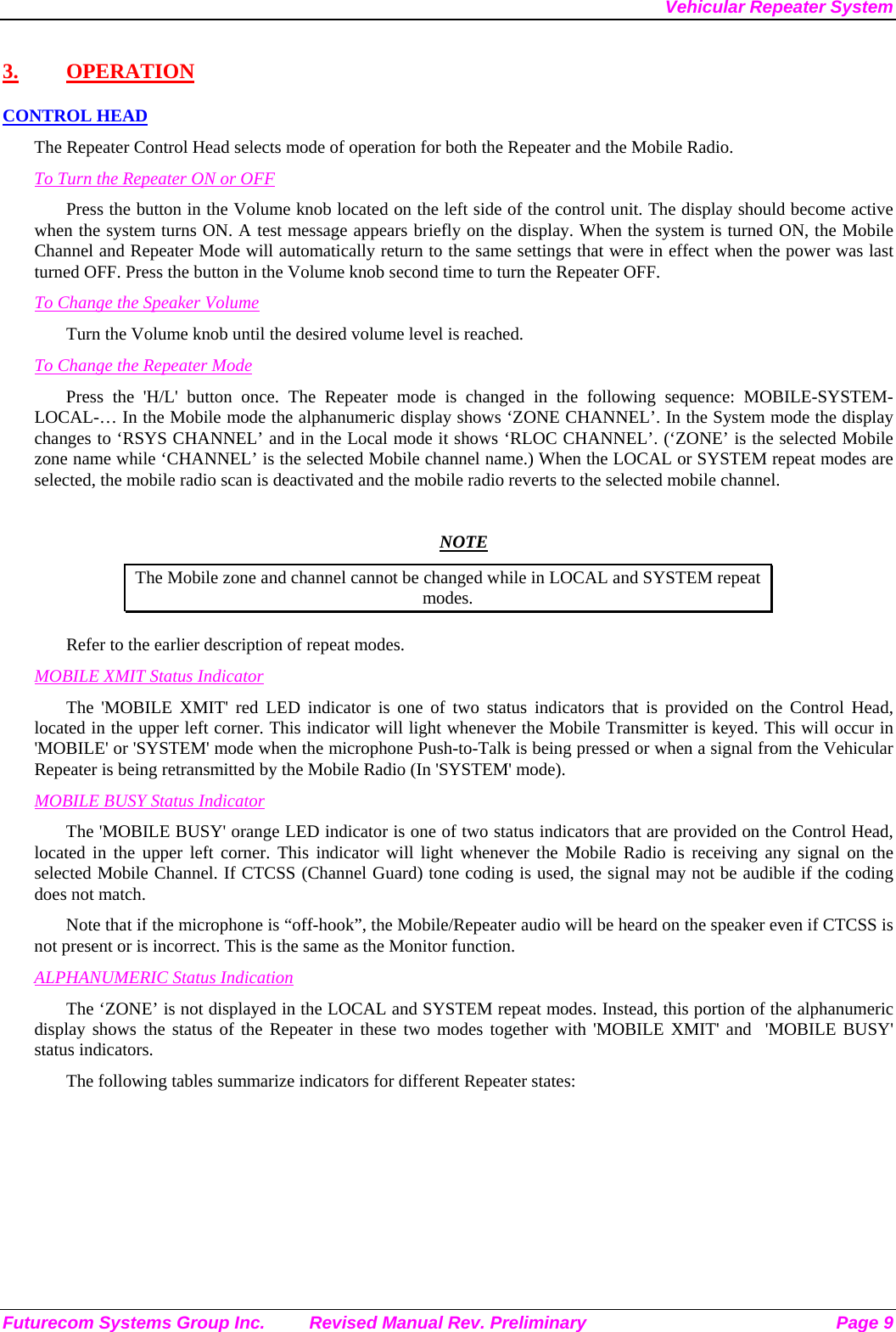 Vehicular Repeater System Futurecom Systems Group Inc.  Revised Manual Rev. Preliminary  Page 9 3. OPERATION CONTROL HEAD The Repeater Control Head selects mode of operation for both the Repeater and the Mobile Radio. To Turn the Repeater ON or OFF Press the button in the Volume knob located on the left side of the control unit. The display should become active when the system turns ON. A test message appears briefly on the display. When the system is turned ON, the Mobile Channel and Repeater Mode will automatically return to the same settings that were in effect when the power was last turned OFF. Press the button in the Volume knob second time to turn the Repeater OFF. To Change the Speaker Volume Turn the Volume knob until the desired volume level is reached.  To Change the Repeater Mode Press the &apos;H/L&apos; button once. The Repeater mode is changed in the following sequence: MOBILE-SYSTEM-LOCAL-… In the Mobile mode the alphanumeric display shows ‘ZONE CHANNEL’. In the System mode the display changes to ‘RSYS CHANNEL’ and in the Local mode it shows ‘RLOC CHANNEL’. (‘ZONE’ is the selected Mobile zone name while ‘CHANNEL’ is the selected Mobile channel name.) When the LOCAL or SYSTEM repeat modes are selected, the mobile radio scan is deactivated and the mobile radio reverts to the selected mobile channel.   NOTE The Mobile zone and channel cannot be changed while in LOCAL and SYSTEM repeat modes. Refer to the earlier description of repeat modes.  MOBILE XMIT Status Indicator The &apos;MOBILE XMIT&apos; red LED indicator is one of two status indicators that is provided on the Control Head, located in the upper left corner. This indicator will light whenever the Mobile Transmitter is keyed. This will occur in &apos;MOBILE&apos; or &apos;SYSTEM&apos; mode when the microphone Push-to-Talk is being pressed or when a signal from the Vehicular Repeater is being retransmitted by the Mobile Radio (In &apos;SYSTEM&apos; mode). MOBILE BUSY Status Indicator The &apos;MOBILE BUSY&apos; orange LED indicator is one of two status indicators that are provided on the Control Head, located in the upper left corner. This indicator will light whenever the Mobile Radio is receiving any signal on the selected Mobile Channel. If CTCSS (Channel Guard) tone coding is used, the signal may not be audible if the coding does not match. Note that if the microphone is “off-hook”, the Mobile/Repeater audio will be heard on the speaker even if CTCSS is not present or is incorrect. This is the same as the Monitor function. ALPHANUMERIC Status Indication The ‘ZONE’ is not displayed in the LOCAL and SYSTEM repeat modes. Instead, this portion of the alphanumeric display shows the status of the Repeater in these two modes together with &apos;MOBILE XMIT&apos; and  &apos;MOBILE BUSY&apos; status indicators. The following tables summarize indicators for different Repeater states: 