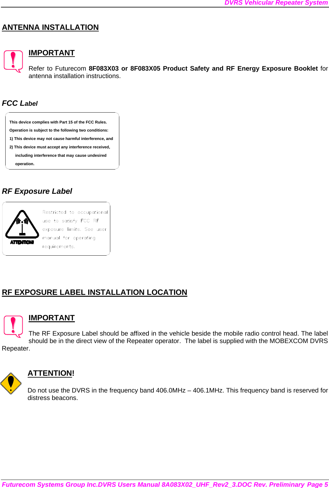 DVRS Vehicular Repeater System Futurecom Systems Group Inc.DVRS Users Manual 8A083X02_UHF_Rev2_3.DOC Rev. Preliminary Page 5  ANTENNA INSTALLATION   IMPORTANT  Refer to Futurecom 8F083X03 or 8F083X05 Product Safety and RF Energy Exposure Booklet for antenna installation instructions.   FCC Label including interference that may cause undesired 2) This device must accept any interference received,1) This device may not cause harmful interference, andOperation is subject to the following two conditions:This device complies with Part 15 of the FCC Rules.operation.    RF Exposure Label     RF EXPOSURE LABEL INSTALLATION LOCATION   IMPORTANT  The RF Exposure Label should be affixed in the vehicle beside the mobile radio control head. The label should be in the direct view of the Repeater operator.  The label is supplied with the MOBEXCOM DVRS Repeater.   ATTENTION!  Do not use the DVRS in the frequency band 406.0MHz – 406.1MHz. This frequency band is reserved for distress beacons.   