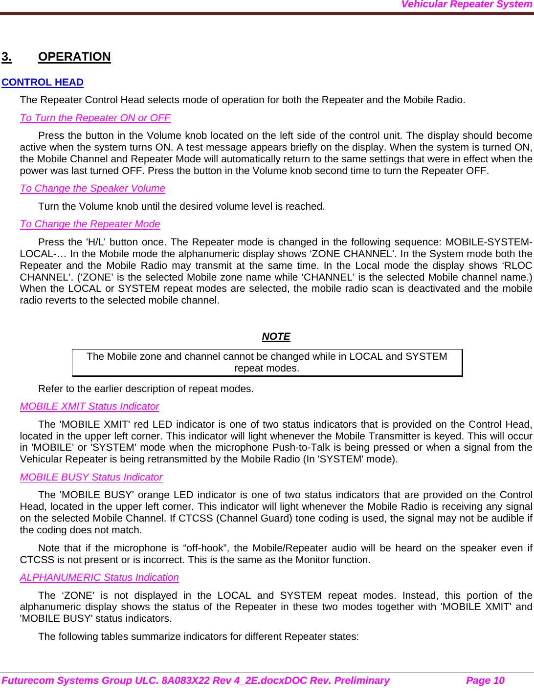 Vehicular Repeater System Futurecom Systems Group ULC. 8A083X22 Rev 4_2E.docxDOC Rev. Preliminary                           Page 10    3. OPERATION CONTROL HEAD The Repeater Control Head selects mode of operation for both the Repeater and the Mobile Radio. To Turn the Repeater ON or OFF Press the button in the Volume knob located on the left side of the control unit. The display should become active when the system turns ON. A test message appears briefly on the display. When the system is turned ON, the Mobile Channel and Repeater Mode will automatically return to the same settings that were in effect when the power was last turned OFF. Press the button in the Volume knob second time to turn the Repeater OFF. To Change the Speaker Volume Turn the Volume knob until the desired volume level is reached.  To Change the Repeater Mode Press the &apos;H/L&apos; button once. The Repeater mode is changed in the following sequence: MOBILE-SYSTEM-LOCAL-… In the Mobile mode the alphanumeric display shows ‘ZONE CHANNEL’. In the System mode both the Repeater and the Mobile Radio may transmit at the same time. In the Local mode the display shows ‘RLOC CHANNEL’. (‘ZONE’ is the selected Mobile zone name while ‘CHANNEL’ is the selected Mobile channel name.) When the LOCAL or SYSTEM repeat modes are selected, the mobile radio scan is deactivated and the mobile radio reverts to the selected mobile channel.   NOTE The Mobile zone and channel cannot be changed while in LOCAL and SYSTEM repeat modes. Refer to the earlier description of repeat modes.  MOBILE XMIT Status Indicator The &apos;MOBILE XMIT&apos; red LED indicator is one of two status indicators that is provided on the Control Head, located in the upper left corner. This indicator will light whenever the Mobile Transmitter is keyed. This will occur in &apos;MOBILE&apos; or &apos;SYSTEM&apos; mode when the microphone Push-to-Talk is being pressed or when a signal from the Vehicular Repeater is being retransmitted by the Mobile Radio (In &apos;SYSTEM&apos; mode). MOBILE BUSY Status Indicator The &apos;MOBILE BUSY&apos; orange LED indicator is one of two status indicators that are provided on the Control Head, located in the upper left corner. This indicator will light whenever the Mobile Radio is receiving any signal on the selected Mobile Channel. If CTCSS (Channel Guard) tone coding is used, the signal may not be audible if the coding does not match. Note that if the microphone is “off-hook”, the Mobile/Repeater audio will be heard on the speaker even if CTCSS is not present or is incorrect. This is the same as the Monitor function. ALPHANUMERIC Status Indication The ‘ZONE’ is not displayed in the LOCAL and SYSTEM repeat modes. Instead, this portion of the alphanumeric display shows the status of the Repeater in these two modes together with &apos;MOBILE XMIT&apos; and &apos;MOBILE BUSY&apos; status indicators. The following tables summarize indicators for different Repeater states: 