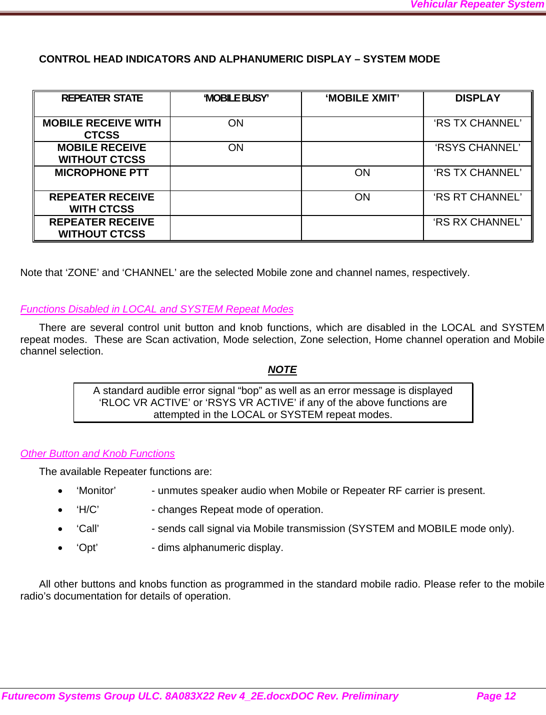 Vehicular Repeater System Futurecom Systems Group ULC. 8A083X22 Rev 4_2E.docxDOC Rev. Preliminary                           Page 12    CONTROL HEAD INDICATORS AND ALPHANUMERIC DISPLAY – SYSTEM MODE  REPEATER  STATE  ‘MOBILE BUSY’   ‘MOBILE XMIT’  DISPLAY MOBILE RECEIVE WITH CTCSS  ON    ‘RS TX CHANNEL’ MOBILE RECEIVE WITHOUT CTCSS  ON  ‘RSYS CHANNEL’ MICROPHONE PTT    ON  ‘RS TX CHANNEL’  REPEATER RECEIVE WITH CTCSS    ON  ‘RS RT CHANNEL’ REPEATER RECEIVE WITHOUT CTCSS      ‘RS RX CHANNEL’  Note that ‘ZONE’ and ‘CHANNEL’ are the selected Mobile zone and channel names, respectively.   Functions Disabled in LOCAL and SYSTEM Repeat Modes There are several control unit button and knob functions, which are disabled in the LOCAL and SYSTEM repeat modes.  These are Scan activation, Mode selection, Zone selection, Home channel operation and Mobile channel selection.  NOTE A standard audible error signal “bop” as well as an error message is displayed     ‘RLOC VR ACTIVE’ or ‘RSYS VR ACTIVE’ if any of the above functions are attempted in the LOCAL or SYSTEM repeat modes.   Other Button and Knob Functions The available Repeater functions are:   ‘Monitor’  - unmutes speaker audio when Mobile or Repeater RF carrier is present.   ‘H/C’    - changes Repeat mode of operation.   ‘Call’    - sends call signal via Mobile transmission (SYSTEM and MOBILE mode only).   ‘Opt’    - dims alphanumeric display.  All other buttons and knobs function as programmed in the standard mobile radio. Please refer to the mobile radio’s documentation for details of operation.  