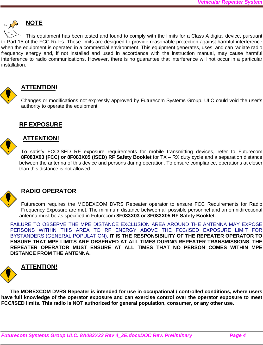 Vehicular Repeater System Futurecom Systems Group ULC. 8A083X22 Rev 4_2E.docxDOC Rev. Preliminary                           Page 4    NOTE  This equipment has been tested and found to comply with the limits for a Class A digital device, pursuant to Part 15 of the FCC Rules. These limits are designed to provide reasonable protection against harmful interference when the equipment is operated in a commercial environment. This equipment generates, uses, and can radiate radio frequency energy and, if not installed and used in accordance with the instruction manual, may cause harmful interference to radio communications. However, there is no guarantee that interference will not occur in a particular installation.   ATTENTION!  Changes or modifications not expressly approved by Futurecom Systems Group, ULC could void the user’s authority to operate the equipment.  RF EXPOSURE     ATTENTION!  To satisfy FCC/ISED RF exposure requirements for mobile transmitting devices, refer to Futurecom 8F083X03 (FCC) or 8F083X05 (ISED) RF Safety Booklet for TX – RX duty cycle and a separation distance between the antenna of this device and persons during operation. To ensure compliance, operations at closer than this distance is not allowed.    RADIO OPERATOR  Futurecom requires the MOBEXCOM DVRS Repeater operator to ensure FCC Requirements for Radio Frequency Exposure are met. The minimum distance between all possible personnel and an omnidirectional antenna must be as specified in Futurecom 8F083X03 or 8F083X05 RF Safety Booklet.  FAILURE TO OBSERVE THE MPE DISTANCE EXCLUSION AREA AROUND THE ANTENNA MAY EXPOSE PERSONS WITHIN THIS AREA TO RF ENERGY ABOVE THE FCC/ISED EXPOSURE LIMIT FOR BYSTANDERS (GENERAL POPULATION). IT IS THE RESPONSIBILITY OF THE REPEATER OPERATOR TO ENSURE THAT MPE LIMITS ARE OBSERVED AT ALL TIMES DURING REPEATER TRANSMISSIONS. THE REPEATER OPERATOR MUST ENSURE AT ALL TIMES THAT NO PERSON COMES WITHIN MPE DISTANCE FROM THE ANTENNA.  ATTENTION!  The MOBEXCOM DVRS Repeater is intended for use in occupational / controlled conditions, where users have full knowledge of the operator exposure and can exercise control over the operator exposure to meet FCC/ISED limits. This radio is NOT authorized for general population, consumer, or any other use.    