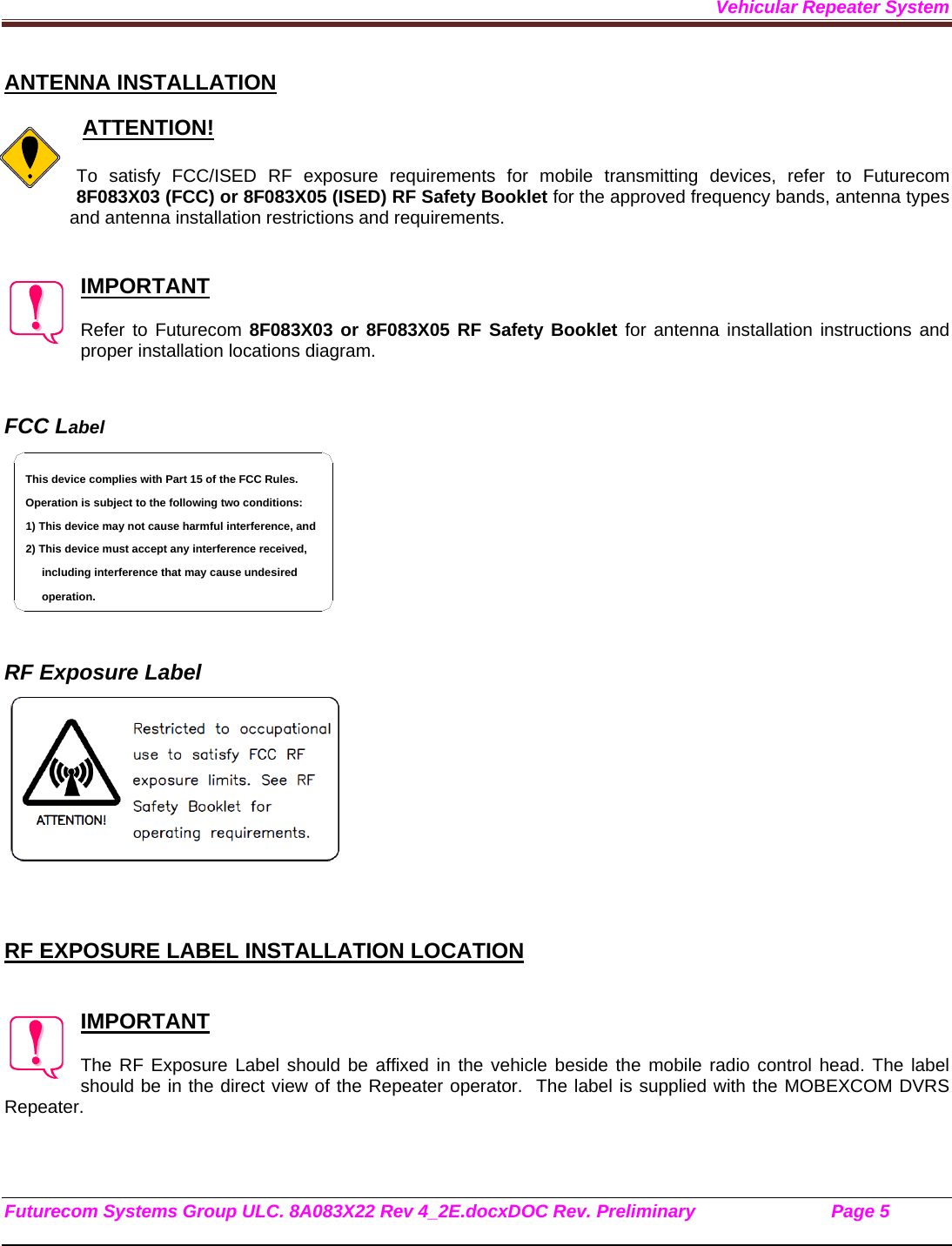 Vehicular Repeater System Futurecom Systems Group ULC. 8A083X22 Rev 4_2E.docxDOC Rev. Preliminary                           Page 5    ANTENNA INSTALLATION   ATTENTION!  To satisfy FCC/ISED RF exposure requirements for mobile transmitting devices, refer to Futurecom 8F083X03 (FCC) or 8F083X05 (ISED) RF Safety Booklet for the approved frequency bands, antenna types and antenna installation restrictions and requirements.    IMPORTANT  Refer to Futurecom 8F083X03 or 8F083X05 RF Safety Booklet for antenna installation instructions and proper installation locations diagram.   FCC Label    RF Exposure Label     RF EXPOSURE LABEL INSTALLATION LOCATION   IMPORTANT  The RF Exposure Label should be affixed in the vehicle beside the mobile radio control head. The label should be in the direct view of the Repeater operator.  The label is supplied with the MOBEXCOM DVRS Repeater.   including interference that may cause undesired 2) This device must accept any interference received,1) This device may not cause harmful interference, andOperation is subject to the following two conditions:This device complies with Part 15 of the FCC Rules.operation.